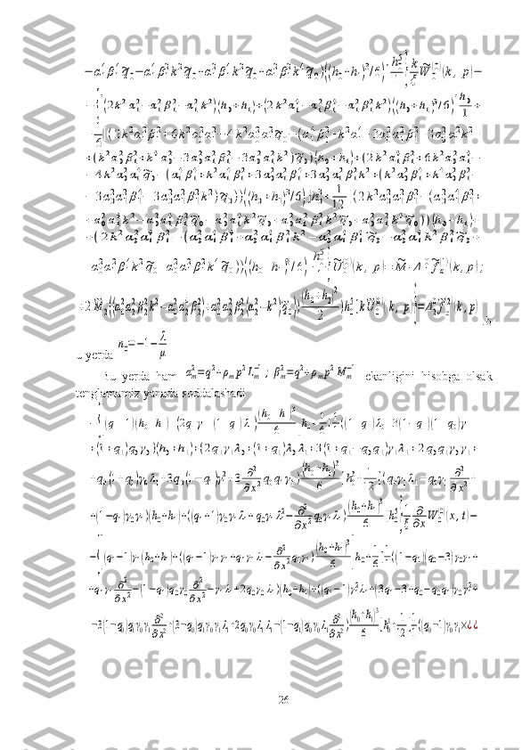 −	α1
4β1
4~q0−	α1
4β1
2k2~q0+α1
2β1
4k2~q0+α1
2β1
2k4~q0)((h0+h1)3/6)]
h0
5
1	}
k
ξ	
~W	0
(0)(k	,p)−	
−	{[(2k2α12−	α12β12−	α12k2)(h0+h1)+(2k2α14−	α12β14−	α12β12k2)((h0+h1)3/6)]
h0
1	+	
+	1
6[(2k2α1
2β1
2+	6k2α0
2α1
2−	4k2α0
2α1
2~q0−	(α1
4β1
2+k2α1
4+3α0
2α1
2β1
2+3α0
2α1
2k2+	
+(k2α02β12+k4α02−	3α02α12β12−	3α02α12k2)~q0)(h0+	h1)+(2k2α14β12+6k2α02α14−	
−	4k2α02α14~q0−	(α14β14+k2α14β12+	3α02α12β14+3α02α12β12k2+(k2α02β14+k4α02β12−	
−	3α0
2α1
2β1
4−	3α0
2α1
2β1
2k2)~q0))((h0+h1)3/6)]h0
3+	1
12	[(2k2α0
2α1
2β1
2−	(α0
2α1
4β1
2+	
+α02α14k2−	α02α14β12~q0−	α02α14k2~q0+α02α12β12k2~q0+α02α12k4~q0))(h0+	h1)+	
+(2	k2α02α14β12−	(α02α14β14+	α02α14β12k2−	α02α14β14~q0−	α02α14k2β12~q	0+	
+α0
2α1
2β1
4k2~q0+α0
2α1
2β1
2k4~q0))((h0+h1)3/6)]
h0
5
1	}
~U	0
(0)(k,p)=	~M	1Δ	1
0~fx
(1)(k,p);	
+2~M	2((α0
2α2
2β2
2k2−α0
2α2
4β2
2)+α0
2α2
2β2
2(α2
2−k2)~q0))
(h0+h2)2	
2	
)h0
5]k~U	0
(0)(k,p)}=	Δ2
0~fz
(2)(k,p). b
u yerda 	
n0=−1−	λ
μ
Bu   yerda   ham  	
αm2=	q2+ρmp2Lm−1;βm2=q2+ρmp2M	m−1   ekanligini   hisobga   olsak
tenglamamiz yanada soddalashadi	
−	{[(q1+1)(h0+h1)+(2q1γ1+(1+q1)λ1)
(h0+h1)3	
6	]h0+1
6[1
1((1+q1)λ0+3(1−	q1)(1+q0)γ1+	
+(1+q1)q0γ0)(h0+h1)+(2q1γ1λ0+(1+q1)λ0λ1+3(1+q1−	q0q1)γ1λ1+	2q0q1γ0γ1+	
+q0(1+q1)γ0λ1+3q0(1−	q1)γ12+3	∂2	
∂x2q0q1γ1)(h0+h1)3	
6	]h03+	1
12	[(q0γ1λ1−	q0γ1	∂2	
∂x2+	
+(1−q1)γ0γ1)(h0+h1)+((q1+1)γ0γ1λ1+q0γ1λ12−	∂2	
∂x2q0γ1λ1)(h0+h1)3	
6	]h05
}
1
ξ	
∂
∂xW	0
(0)(x,t)−	
−{[(q1−1)γ1(h0+h1)+((q1−1)γ1γ1+q1γ1λ1−	∂2
∂x2q1γ1)(h0+h1)3	
6	]h0+1
6[1
1((1−q1)(q0−3)γ0γ1+	
+q1γ1∂2
∂x2−(1−q1)q0γ0	∂2	
∂x2−γ1λ1+2q0γ0λ1)(h0+h1)+((q1−1)γ12λ1+(3q1−3+q0−q0q1)γ0γ12+	
−3(1−q0)q1γ0γ1∂2
∂x2+(3−q0)q1γ0γ1λ1+2q0γ0λ1λ1−(1−q1)q0γ0λ1∂2
∂x2)(h0+h1)3	
6	]h03+1
12	[1
1((q0−1)γ0γ1×¿¿
26 