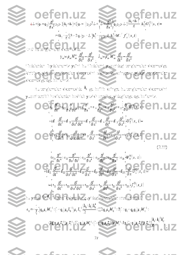 ¿λ1+(q1−q0)∂2
∂x2γ0γ1)(h0+h1)+((q1−1)γ0γ12λ1+(λ1−	∂2
∂x2)q0γ0γ1λ1)(h0+h1)3	
6	]h05
}U0(0)(x,t)=	
=	{h0+1
6((3−	2q1)γ1+λ1)h03+	1
12	γ1λ1h05
}M	1−1fx
(1)(x,t);
Endi bu tenglamalar sistemasida	
γm=	ρmN	m
−1∂2
∂t2−	∂2	
∂x2
; 	λm=	ρmM	m
−1∂2
∂t2−	∂2	
∂x2
ifodalardan   foydalanamiz   ya’ni   bu   ifodalarni   yuqoridagi   tenglamalar   sistemasiga
kiritib   quyidagi   tenglamalar   sistemasini   olamiz   va   so ’ ngra   quyidagi   tenglamalar
sistemasiga   ega   bo ’ lamiz .
Bu   tenglamalar   sistemasida  	
h0   ga   bo ’ lib   so ’ ngra   bu   tenglamalar   sistemasini
yuqori   tartibli   hosilalardan   boshlab   yozish   orqali   quyidagilarga   ega   bo ’ lamiz .	
{c11	∂4
∂t4+c12	∂4	
∂x2∂t2+c13	∂4
∂x4+c14	∂2
∂t2+c15	∂2
∂x2+c16}
∂
∂xW	0
(0)(x,t)+	
+{d11	∂4
∂t4+d12	∂4	
∂x2∂t2+d13	∂4	
∂x4+d14	∂2
∂t2+d15	∂2	
∂x2}U	0
(0)(x,t)=	
={s11	∂4
∂t4+s12	∂4	
∂x2∂t2+s13	∂4	
∂x4+s14	∂2
∂t2+s15	∂2	
∂x2+s16}fx
(1)(x,t)
;
                                                                                           (2.33)	
{c21	∂4
∂t4+c22	∂4	
∂x2∂t2+c23	∂4	
∂x4+c24	∂2
∂t2+c25	∂2	
∂x2+c26}W	0
(0)(x,t)+	
+{d21	∂4
∂t4+d22	∂4	
∂x2∂t2+d23	∂4	
∂x4+d24	∂2
∂t2+d25	∂2	
∂x2+d26}
∂
∂xU	0
(0)(x,t)=	
={s21	∂4
∂t4+s22	∂4	
∂x2∂t2+s23	∂4	
∂x4+s24	∂2
∂t2+s25	∂2	
∂x2+s26}fz
(2)(x,t)
,
bu yerda 	
сij,dij,sij  koeffitsiyentlar quyidagi formulalar orqali topiladi 	
с11=−	1
ξ[(q0ρ1M	1
−1+(1−q1)ρ0L0
−1)ρ1L1
−1(h0+h1)h0
4	
12	+((2q1ρ0M	0
−1+3(1+q1−q0q1)ρ1M	1
−1+	
+2q0q1ρ0L0−1)ρ1L1−1+((1+q1)ρ0M0−1+(1+q1)q0ρ0L0−1)ρ1M1−1+3q0(1−q1)ρ1L1−1ρ1L1−1)(h0+h1)3h02	
36	]
;
27 