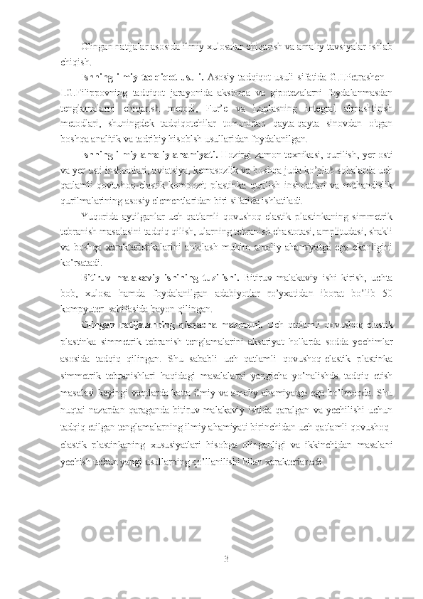 Olingan natijalar asosida ilmiy xulosalar chiqarish va amaliy tavsiyalar ishlab
chiqish.
Ishning  ilmiy  tadqiqot   usuli .   Asosiy   tadqiqot  usuli  sifatida  G.I.Petrashen  –
I.G.Filippovning   tadqiqot   jarayonida   aksioma   va   gipotezalarni   foydalanmasdan
tenglamalarni   chiqarish   metodi,   Fur’e   va   Laplasning   integral   almashtirish
metodlari,   shuningdek   tadqiqotchilar   tomonidan   qayta-qayta   sinovdan   o'tgan
boshqa analitik va tadribiy hisoblsh usullaridan foydalanilgan.
Ishning ilmiy-amaliy ahamiyati.   Hozirgi zamon texnikasi, qurilish, yer osti
va yer usti inshoatlari, aviatsiya, kemasozlik va boshqa juda ko’plab sohalarda uch
qatlamli   qovushoq-elastik   kompozit   plastinka   qurilish   inshoatlari   va   muhandislik
qurilmalarining asosiy elementlaridan biri sifatida ishlatiladi. 
Yuqorida   aytilganlar   uch   qatlamli   qovushoq-elastik   plastinkaning   simmetrik
tebranish masalasini tadqiq qilish, ularning tebranish chastotasi, amplitudasi, shakli
va   boshqa   xarakteristikalarini   aniqlash   muhim   amaliy   ahamiyatga   ega   ekanligini
ko’rsatadi. 
Bitiruv   malakaviy   ishining   tuzilishi.   Bitiruv   malakaviy   ishi   kirish,   uchta
bob,   xulosa   hamda   foydalanilgan   adabiyotlar   ro’yxatidan   iborat   bo’lib   50
kompyuter  sahifasida bayon qilingan.
Olingan   natijalarning   qisqacha   mazmuni.   Uch   qatlamli   qovushoq-elastik
plastinka   simmetrik   tebranish   tenglamalarini   aksariyat   hollarda   sodda   yechimlar
asosida   tadqiq   qilingan.   Shu   sababli   uch   qatlamli   qovushoq-elastik   plastinka
simmetrik   tebranishlari   haqidagi   masalalarni   yangicha   yo’nalishda   tadqiq   etish
masalasi  keyingi vaqtlarda katta ilmiy va amaliy ahamiyatga ega bo’lmoqda. Shu
nuqtai   nazardan   qaraganda   bitiruv   malakaviy  ishida   qaralgan   va   yechilishi   uchun
tadqiq etilgan tenglamalarning ilmiy ahamiyati birinchidan uch qatlamli qovushoq-
elastik   plastinkaning   xususiyatlari   hisobga   olinganligi   va   ikkinchidan   masalani
yechish uchun yangi usullarning qo’llanilishi bilan xarakterlanadi.
3 