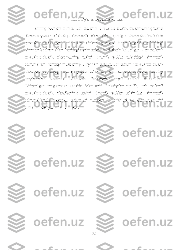 II-bob bo’yicha qisqacha xulosa
Ishning   ikkinchi   bobida   uch   qatlamli   qovushoq-elastik   plastinkaning   tashqi
dinamik   yuklar   ta’siridagi   simmetrik   tebranishlari   qaralgan.   Jumladan   bu   bobda
qovushoq-elastik   u ch   qatlamli   plastinkaning   tashqi   dinamik   yuklar   ta’siridagi
simmetrik tebranishlari  haqidagi ayrim tadqiqotlari sharhi keltirilgan.  Uch qatlamli
qovushoq-elastik   plastinkaning   tashqi   dinamik   yuklar   ta’siridagi   simmetrik
tebranishlari haqidagi masalaning qo’yilishi qaralib, uch qatlamli qovushoq-elastik
plastinkaning   tashqi   dinamik   yuklar   ta’siridagi   simmetrik   tebranishlari   taqribiy
tenglamalari   sistemasi   izlanuvchi   funksiyalar   orqali   keltirib   chiqarilgan.
Chiqarilgan   tenglamalar   asosida   izlanuvchi   funksiyalar   topilib,   uch   qatlamli
qovushoq-elastik   plastikaning   tashqi   dinamik   yuklar   ta’siridagi   simmetrik
tebranishlarida   plastinka   qatlamlari   nuqtalari   ko’chishlari   va   kuchlanishlarini
topish imkoniyati hosil qilingan.
30 