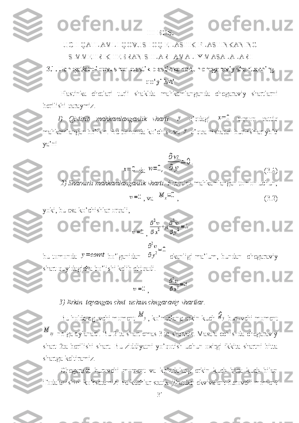 III-BOB.
UCH QATLAMLI QOVUSHOQ-ELASTIK PLASTINKANING
SIMMETRIK TEBRANISHLARI AMALIY MASALALARI
3.1. Uch qatlamli qovushoq-elastik  plastinka uchun chegaraviy shartlarning
qo’yilishi
Plastinka   chetlari   turli   shaklda   mahkamlanganda   chegaraviy   shartlarni
berilishi qaraymiz.
1)   Qistirib   mahkamlanganlik   sharti.  y   o’qdagi  	x=	0   tomon   qattiq
mahkamlangan bo’lsin. Bu tomonda ko’chish va 	
y  o’qqa nisbatan burilishlar yo’q
ya’ni 	
x=	0
  da 	w=0,	
∂w
∂	y	
=	0. (3.1)
2) Sharnirli mahkamlanganlik sharti.  Sharnirli mahkamlangan tomon uchun,	
w=0
,  va  	M	x=0 ,                                      (3.2)
yoki, bu esa ko’chishlar orqali,	
w=0
,	
∂2w	
∂x2+μ∂2w	
∂y2=0
bu   tomonda  	
y=	const bo’lganidan    	
∂2w	
∂y2=0   ekanligi   ma’lum,   bundan     chegaraviy
shart quyidagicha bo’lishi kelib chiqadi.	
w=0
,	
∂2w	
∂x2=0
3) Erkin  tayangan chet  uchun chegaraviy shartlar.
Bu holda eguvchi moment 	
M	y , ko’ndalang erkin kuch 	Qy  burovchi moment	
M	xy
  nolga aylanadi. Bu 2 ta shart emas 3 ta shartdir. Masala echishda chegaraviy
shart   2ta   berilishi   shart.   Bu   ziddiyatni   yo’qotish   uchun   oxirgi   ikkita   shartni   bitta
shartga keltiramiz.
Chegarada   burovchi   moment   va   ko’ndalang   erkin   kuch   bitta   kuch   bilan
ifodalanishini ko’rsatamiz. Bu kuchlar statik  jihatdan ekvivalent burovchi moment
31 