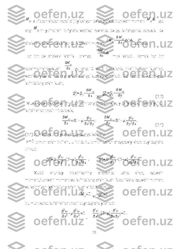 M	xy  x  o’qqanisbatan parallel joylashgan dx uzunlikda burovchi moment 	M	xydx   gat
eng  	
M	xy ni   yo’nalishi   bo’yicha   vertikal   ravishda   dx   ga   ko’chganda   qarasak     dx
cheksiz kichik uzoqlashganda burovchi moment 	
(M	xy+
∂M	xy	
∂x	dx	)dx  ga teng.
Har   bir   dx   cheksiz   kichik     qismga    	
∂M	xy	
∂x	dx   mos   keladi.   Demak   har   bir
taqsimlanishda   kuch    	
∂M	xy	
∂x   ga   teng.   C   va   B   nuqtalarda   hosil   bo’lgan   kuchlar,
vertikal   yuk   ko’ndalang   erkin   kuchga   kuchsizlantiriladi.   CB   tomonda   keltirilgan
ko’ndalang erkin kuch;	
Qyk=Q	y+
∂M	xy	
∂x
 va 	Qxk=Qx+
∂M	xy	
∂y (3.3)
 Muvozanat tenglamasining uchinchi tenglamasini x va y bo’yicha differensiyallab
ko’chishlar orqali ifodalasak;	
∂M	xy	
∂x	=D(1−μ)	∂3w	
∂x2∂y
;	
∂M	xy	
∂y	=D(1−μ)	∂3w	
∂y2∂x
,
(3.4)
(3.4) ni hisobga olib yozsak quyidagiga kelamiz	
x=	0
tomon erkin bo’lsin, u holda bu tomon uchun chegaraviy shart quyidagicha
olinadi.	
Qyk=D[
∂3w	
∂x3+(2−μ)	∂3w	
∂y2∂x];	Qxk=D[
∂3w	
∂y3+(2−	μ)	∂3w	
∂x2∂y].
Xuddi   shunday   plastinkaning   chetlarida   uchta   shart,   eguvchi
moment,burovchi moment va ko’ndalang erkin kuch faqat ikkita eguvchi moment
va keltirilgan ko’ndalang erkin kuch sifatida qaraladi.	
M	y=0
 va 	Qyk=0
bu munosabat ko’chishlar orqali quyidagicha yoziladi:	
∂2w	
∂x2+μ∂2w	
∂y2=	0
,	∂3w	
∂x3+(2−	μ)	∂3w	
∂x∂y2=0.
32 