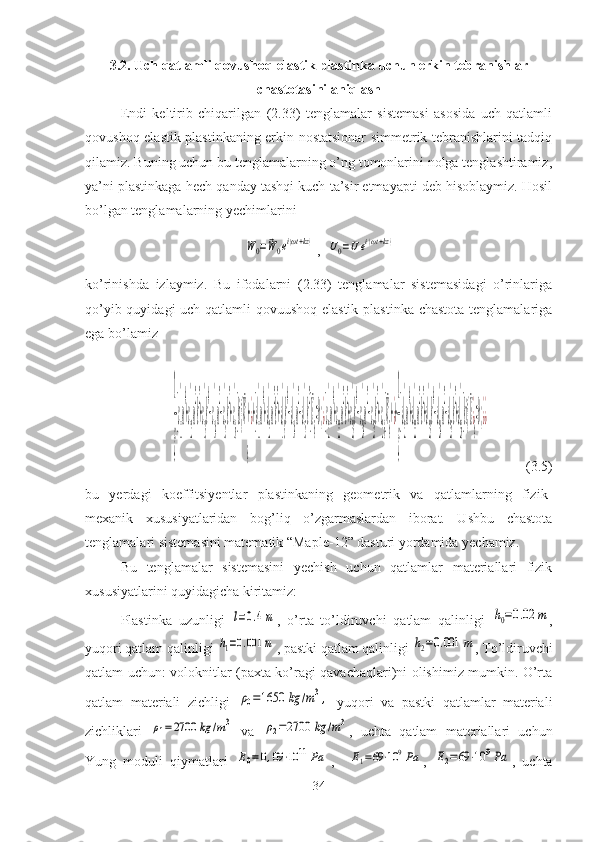 3.2. Uch qatlamli qovushoq-elastik  plastinka uchun erkin tebranishlar
chastotasini aniqlash
Endi   keltirib   chiqarilgan   (2.33)   tenglamalar   sistemasi   asosida   uch   qatlamli
qovushoq-elastik plastinkaning erkin nostatsionar simmetrik tebranishlarini tadqiq
qilamiz. Buning uchun bu tenglamalarning o’ng tomonlarini nolga tenglashtiramiz,
ya’ni plastinkaga hech qanday tashqi kuch ta’sir etmayapti deb hisoblaymiz. Hosil
bo’lgan tenglamalarning yechimlarini W0=	⃗W0ei(ωt+kz)
, 	U0=	¯U	ei(ωt+kz)
ko’rinishda   izlaymiz.   Bu   ifodalarni   (2.33)   tenglamalar   sistemasidagi   o’rinlariga
qo’yib quyidagi  uch qatlamli  qovuushoq-elastik  plastinka chastota tenglamalariga
ega bo’lamiz	
1
ξ
[с
11
'
ω
4
+с
12
'
ω
2
k
2
+с
13
'
k
4
−с
14
'
ω
2
−с
15
'
k
2
+с
16
'
]ki {¯W
0
+¿+[d
11
'
ω
4
+d
12
'
ω
2
k
2
+d
13
'
k
4
−d
14
'
ω
2
−d
15
'
k
2
]¯U
0
=0;¿[с
21
'
ω
4
+с
22
'
ω
2
k
2
+с
23
'
k
4
−с
24
'
ω
2
−с
25
'
k
2
+с
26
'
]¯W
0
+¿+
1
ξ
[d
21
'
ω
4
+d
22
'
ω
2
k
2
+d
23
'
k
4
−d
24
'
ω
2
−d
25
'
k
2
+d
26
'
]ki {¯U¿
0
=0;¿¿
           (3.5)
bu   yerdagi   koeffitsiyentlar   plastinkaning   geometrik   va   qatlamlarning   fizik-
mexanik   xususiyatlaridan   bog’liq   o’zgarmaslardan   iborat.   Ushbu   chastota
tenglamalari sistemasini matematik “Maple-12” dasturi yordamida yechamiz. 
Bu   tenglamalar   sistemasini   yechish   uchun   qatlamlar   materiallari   fizik
xususiyatlarini quyidagicha kiritamiz:
Plastinka   uzunligi  	
l=0.4m ,   o’rta   to’ldiruvchi   qatlam   qalinligi  	h0=0.02	m ,
yuqori qatlam qalinligi 	
h1=0.001	m , pastki qatlam qalinligi 	h2=0.001	m , To’ldiruvchi
qatlam uchun: voloknitlar (paxta ko’ragi qavachaqlari)ni olishimiz mumkin. O’rta
qatlam   materiali   zichligi  	
ρ0=1650	kg	/m3,   yuqori   va   pastki   qatlamlar   materiali
zichliklari  	
ρ1=2700	kg	/m3   va  	ρ2=2700	kg	/m3 ,   uchta   qatlam   materiallari   uchun
Yung   moduli   qiymatlari  	
E0=0,09	⋅10	11	Pa ,    	E1=69⋅10	9Pa ,  	E2=69	⋅10	9Pa ,   uchta
34 