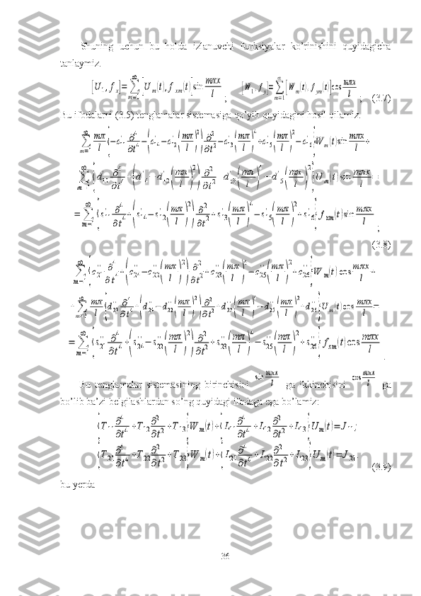 Shuning   uchun   bu   holda   izlanuvchi   funksiyalar   ko’rinishini   quyidagicha
tanlaymiz .[U	1,fx]=	∑
m=1
∞	
[U	m(t),fxm	(t)]sin	mπx
l
;	[W	1,fy]=∑
m=1
∞	
[W	m(t),fym(t)]cos	mπx
l ;    (3.7)
Bu ifodalarni (3.5) tenglamalar sistemasiga qo’yib quyidagini hosil qilamiz.	
∑
т=1
∞	mπ
l	{−	c11
'	∂4
∂t4−(c14
'−c12
'
(
mπ
l	)
2
)
∂2
∂t2−	c13
'
(
mπ
l	)
4
+c15
'
(
mπ
l	)
2
−	c16
'
}W	m(t)sin	mπx
l	+	
+	∑
m=1
∞	
{d11
'	∂4	
∂t4+(d14
'−	d12
'	
(
mπ
l	)
2
)	
∂2	
∂t2+d13
'	
(
mπ
l	)
4
−	d15
'	
(
mπ
l	)
2
}U	m(t)sin	mπx
l	=	
=	∑
m=1
∞	
{s11
'	∂4	
∂t4+(s14
'−	s12
'	
(
mπ
l	)
2
)
∂2	
∂t2+s13
'
(
mπ
l	)
4
−	s15
'
(
mπ
l	)
2
+s16
'
}fxm	(t)sin	mπx
l
;
(3.8)	
∑
m=1
∞	
{c21
''	∂4	
∂t4+(c24
''−	c22
''
(
mπ
l	)
2
)	
∂2	
∂t2+c23
''
(
mπ
l	)
4
−	c25
''
(
mπ
l	)
2
+c26
''
}W	m(t)cos	mπx
l	+	
+∑
m=1
∞	mπ
l	{d21
''	∂4	
∂t4+(d24
''−	d22
''
(
mπ
l	)
2
)
∂2	
∂t2+d23
''
(
mπ
l	)
4
−	d25
''
(
mπ
l	)
2
+d26
''
}U	m(t)cos	mπx
l	=	
=	∑
m=1
∞	
{s21
''	∂4	
∂t4+(s24
''−	s22
''
(
mπ
l	)
2
)	
∂2	
∂t2+s23
''
(
mπ
l	)
4
−	s25
''
(
mπ
l	)
2
+s26
''
}fzm	(t)cos	mπx
l
.
Bu   tenglamalar   sistemasining   birinchisini  	
sin	mπx
l   ga   ikkinchisini  	cos	mπx
l   ga
bo’lib ba’zi belgilashlardan so’ng quyidagi ifodaga ega bo’lamiz:	
{Т	11	
∂4
∂t4+Т12	
∂2
∂t2+Т	13}W	m(t)+{L11	
∂4
∂t4+L12	
∂2
∂t2+L13	}U	m(t)=	J11	;	
{Т	21	
∂4
∂t4+Т	22	
∂2
∂t2+Т	23}W	m(t)+{L21	
∂4
∂t4+L22	
∂2
∂t2+	L23	}U	m(t)=	J21	.
     (3.9)
bu yerda 
36 