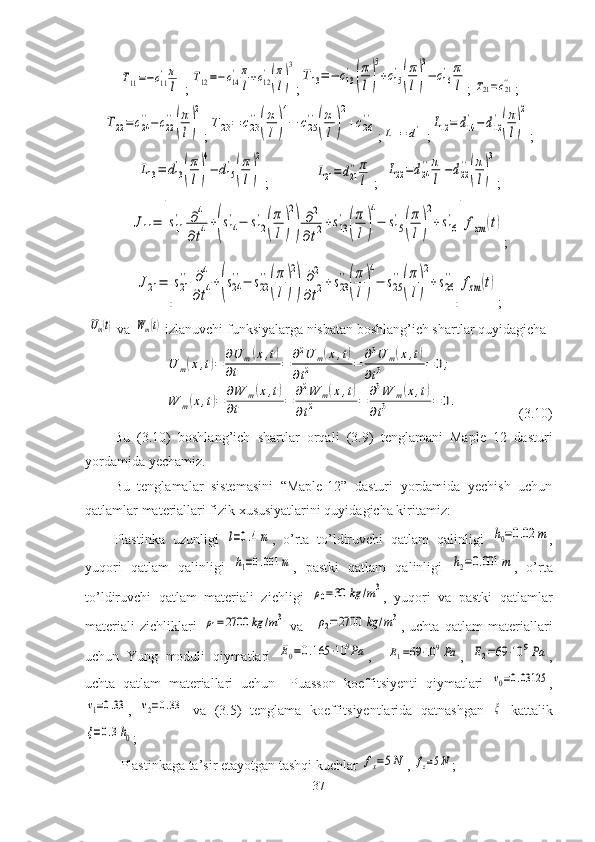 T11=−c11
'π
l;	
T12=−c14
'	π
l+c12
'
(
π
l)
3 ;	
T13=−	c13
'
(
π
l)
5
+c15
'
(
π
l)
3
−	c16
'	π
l ;	T21=c21'' ;	
T22=	c24
''−	c22
''
(
π
l)
2
;	
T23=	c23
''
(
π
l)
4
−	c25
''
(
π
l)
2
+c26
'' ;	
L11=d11' ;	L12=	d14
'−d12
'
(
π
l)
2 ;	
L13=	d13
'
(
π
l)
4
−	d15
'
(
π
l)
2
;   	
L21=d21
''π
l ;	
L22=d24
''π
l−d22
''
(
π
l)
3 ;	
J11=	[s11
'	∂4	
∂t4+(s14
'−	s12
'	
(
π
l)
2
)	
∂2	
∂t2+s13
'	
(
π
l)
4
−	s15
'	
(
π
l)
2
+	s16
'	
]fxm	(t)
;	
J21=	[s21
''	∂4	
∂t4+(s24
''−	s22
''
(
π
l)
2
)	
∂2	
∂t2+s23
''
(
π
l)
4
−	s25
''
(
π
l)
2
+s26
''
]fzm	(t)
;
 	
Um(t)  va  	Wm(t)  izlanuvchi funksiyalarga nisbatan boshlang’ich shartlar quyidagicha	
U	m(x,t)=	∂U	m(x,t)	
∂t	=	∂2U	m(x,t)	
∂t2	=	∂3U	m(x,t)	
∂t3	=	0;	
W	m(x,t)=	∂W	m(x,t)	
∂t	=	∂2W	m(x,t)	
∂t2	=	∂3W	m(x,t)	
∂t3	=	0.
(3.10)
Bu   (3.10)   boshlang’ich   shartlar   orqali   (3.9)   tenglamani   Maple   12   dasturi
yordamida yechamiz.
Bu   tenglamalar   sistemasini   “Maple-12”   dasturi   yordamida   yechish   uchun
qatlamlar materiallari fizik xususiyatlarini quyidagicha kiritamiz:
Plastinka   uzunligi  	
l=0.4m ,   o’rta   to’ldiruvchi   qatlam   qalinligi  	h0=0.02	m ,
yuqori   qatlam   qalinligi  	
h1=0.001	m ,   pastki   qatlam   qalinligi  	h2=0.001	m ,   o’rta
to’ldiruvchi   qatlam   materiali   zichligi  	
ρ0=30	kg	/m3 ,   yuqori   va   pastki   qatlamlar
materiali   zichliklari  	
ρ1=	2700	kg	/m3   va    	ρ2=2700	kg	/m3 ,   uchta   qatlam   materiallari
uchun   Yung   moduli   qiymatlari  	
E0=0.165	⋅10	9Pa ,    	E1=69⋅10	9Pa ,  	E2=69	⋅10	9Pa ,
uchta   qatlam   materiallari   uchun     Puasson   koeffitsiyenti   qiymatlari  	
ν0=0.03125 ,	
ν1=0.33
,  	ν2=0.33   va   (3.5)   tenglama   koeffitsiyentlarida   qatnashgan  	ξ   kattalik	
ξ=0.3h0
;
Plastinkaga ta’sir etayotgan tashqi kuchlar 	
fx=5N , 	fz=5N ;
37 