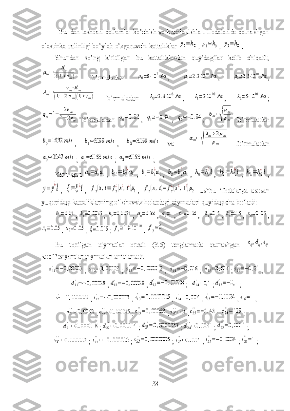 Bundan tashqari qatlamlar ko’chish va kuchlanishlari ifodalarida qatnashgan
plastinka qalinligi bo’ylab o’zgaruvchi kattaliklar y0=h0 , 	y1=h0 , 	y2=h0 ; 
Shundan   so’ng   kiritilgan   bu   kattaliklardan   quyidagilar   kelib   chiqadi;	
μm=	Em	
2(1+νm)
  fo’rmuladan  	μ0=8⋅10	7Pa ,  	μ1=2.5⋅10	10Pa ,  	μ2=2.5⋅1010	Pa ;	
λm=	νm⋅Em	
(1−	2⋅νm)(1+νm)
  fo’rmuladan  	λ0=5.3⋅106Pa ,  	λ1=5⋅10	10	Pa ,  	λ2=5⋅10	10	Pa ;	
qm=1−	2νm	
1−2νm
  fo’rmuladan  	q0=0.93 ,  	q1=−0.94 ,  	q2=−0.94 ;  	bm=√
μm
ρm   fo’rmuladan	
b0=1632	m/s
,  	b1=3099	m/s ,  	b2=3099	m/s
  va    	am=√
λm+2μm	
ρm   fo’rmuladan	
a0=2347	m/s
; 	a1=6153	m/s ; 	a2=6153	m/s ;
Kiritilgan  	
a0=a0
¿a1 ,  	b0=	b0
¿a1 ,  	b1=b1
¿a1 ,  	b2=b2
¿a1 ,  	h0=h0
¿l ,  	h1=	h1
¿l ,  	h2=	h2
¿l ,	
y=	y
¿
l
,  	ξ=	ξ¿l ,  	fx(x,t)=	fx
¿(x¿,t¿)μ1 ,  	fz(x,t)=	fz
¿(x¿,t¿)μ2   ushbu   ifodalarga   asosan
yuqoridagi kattaliklarning o’lchovsiz holatdagi qiymatlari quyidagicha bo’ladi:	
h0=0.05
,  	h1=0.0025 ,  	h2=0.0025 ,  	a0=0.38 ,  	a2=1 ,  	b0=0.26 ,   	b1=0.5 ,  	b2=0.5 ,  	z0=0.05 ,	
z1=0.05
, 	z2=0.05 , 	ξ=0.015 ; 	fx=1.9⋅10−10 , 	fy=0 .
Bu   topilgan   qiymatlar   orqali   (3.5)   tenglamada   qatnashgan  	
cij,dij,sij
koeffitsiyentlar qiymatlari aniqlanadi.	
c11'=−0,00002
; 	c12'=0,00003 ; 	c13'=−0,000012 ;	c14'=−0,016 ;	c15'=0,014 ;	c16'=−0,21 ;	
d11'=−0,00028
;	d12'=−0,00029 ;	d13'=−0,00008 ;	d14'=0,1 ;	d15'=−0,1 ;	
s11'=0,000002
;	s12'=−0,000003 ;	s13'=0,0000005 ;	s14'=0,004 ;	s15'=−0,0024 ;	s16'=1 ;	
c21''=0,0042
;	c22''=0,00025 ;	c23''=0,00063 ;	c24''=	2 ;	c25''=−0,43 ;	c26''=129 ;	
d21''=0,000018
;	d22''=0,000014 ;	d23''=0,0000037 ;	d24''=0,0031 ;	d25''=0,0011 ;	
s21''=0,000002
;	s22''=−0,000003 ;	s23''=0,0000005 ;	s24''=0,004 ;	s25''=−0,0024 ;	s26''=1 ;
38 