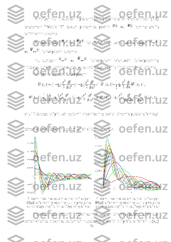 Kiritilgan bu ifodalardan foydalanib (3.10) boshlang’ich shartlar orqali (3.5)
tenglamani   “Maple-12”   dasturi   yordamida   yechib  U(t)   va  	W(t)   larning   grafik
ko’rinishini topamiz.
So’ngra grafigi  	
Uт(t)   va  	W	m(t)   lar grafigi bilan ustma-ust tushadigan  	Umт	(t)
va 	
W	mm	(t)  funksiyalarni quramiz.
Bu   qurilgan  	
Umт	(t)   va  	W	mm	(t)   funksiyalarni   izlanuvchi   funksiyalarning
ifodasiga qo’yib ularning vaqtga va koordinataga bog’liq ifodalarini hosil qilamiz. 
Topilgan izlanuvchi funksiyalarni 	
U	(x,t)=[(1−q0)
y2
2	
∂2	
∂	t2−(1−q0)
y2
2	
∂2	
∂x2+1]U	1(x,t)−	1
ξq0
y2
2	
∂
∂xW	1(x,t);	
W	(x,t)=	1
ξ[(
1
b02+q0)
y3
6	
∂2	
∂t2−(1+q0)y3
6	
∂2	
∂	x2+y
]
W	1(x,t)+q0
y3
6	[	
∂3	
∂t2∂x−	∂3	
∂x3]U	1(x,t).
shu ifodalarga qo’yib uch qatlamli plastinkaning tashqi dinamik yuklar ta’siridagi
tebranishlarida qatlam nuqtalari ko’chishlarini topamiz. 
3-Rasm. Plastinka qatlamida hosil bo‘ladigan
U(x,t)  ko‘chishning vaqtning turli qiymatlarida
koordinataga bog’liq holda o‘zgarish grafiklari 4-Rasm. Plastinka qatlamida hosil bo‘ladigan
W(x,t)  ko‘chishning vaqtning turli qiymatlarida
koordinataga bog’liq holda o‘zgarish grafiklari
      3 -rasmda   uch   qatlamli   plastinkaning   tashqi   dinamik   yuklar   ta’siridagi
tebranishlarida plastinka qatlamlari nuqtalarining x o’qi bo’yicha ko’chishi  U(x,t)
39 