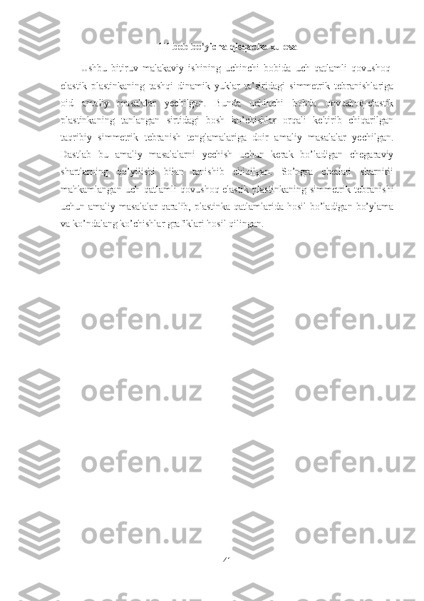 III-bob bo’yicha qisqacha xulosa
Ushbu   bitiruv   malakaviy   ishining   uchinchi   bobida   uch   qatlamli   qovushoq-
elastik   plastinkaning   tashqi   dinamik   yuklar   ta’siridagi   simmetrik   tebranishlariga
oid   amaliy   masalalar   yechilgan.   Bunda   uchinchi   bobda   qovushoq-elastik
plastinkaning   tanlangan   sirtidagi   bosh   ko’chishlar   orqali   keltirib   chiqarilgan
taqribiy   simmetrik   tebranish   tenglamalariga   doir   amaliy   masalalar   yechilgan.
Dastlab   bu   amaliy   masalalarni   yechish   uchun   kerak   bo’ladigan   chegaraviy
shartlarning   qo’yilishi   bilan   tanishib   chiqilgan.   So’ngra   chetlari   sharnirli
mahkamlangan   uch   qatlamli   qovushoq-elastik   plastinkaning   simmetrik   tebranishi
uchun amaliy masalalar  qaralib, plastinka qatlamlarida hosil  bo’ladigan bo’ylama
va ko’ndalang ko’chishlar grafiklari hosil qilingan.
41 