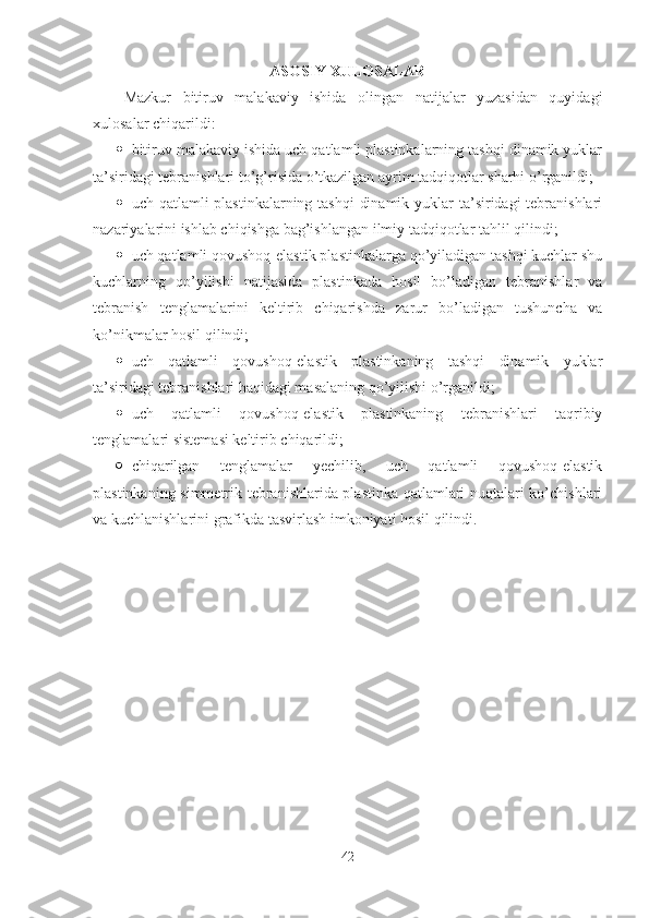 ASOSIY XULOSALAR
Mazkur   bitiruv   malakaviy   ishida   olingan   natijalar   yuzasidan   quyidagi
xulosalar chiqarildi:
 bitiruv malakaviy ishida uch qatlamli plastinkalarning tashqi dinamik yuklar
ta’siridagi tebranishlari to’g’risida o’tkazilgan ayrim tadqiqotlar sharhi o’rganildi;
 uch qatlamli  plastinkalarning tashqi  dinamik yuklar ta’siridagi tebranishlari
nazariyalarini ishlab chiqishga bag’ishlangan ilmiy tadqiqotlar tahlil qilindi;
 uch qatlamli qovushoq-elastik plastinkalarga qo’yiladigan tashqi kuchlar shu
kuchlarning   qo’yilishi   natijasida   plastinkada   hosil   bo’ladigan   tebranishlar   va
tebranish   tenglamalarini   keltirib   chiqarishda   zarur   bo’ladigan   tushuncha   va
ko’nikmalar hosil qilindi;
 uch   qatlamli   qovushoq-elastik   plastinkaning   tashqi   dinamik   yuklar
ta’siridagi tebranishlari haqidagi masalaning qo’yilishi o’rganildi;
 uch   qatlamli   qovushoq-elastik   plastinkaning   tebranishlari   taqribiy
tenglamalari sistemasi keltirib chiqarildi;
 chiqarilgan   tenglamalar   yechilib,   uch   qatlamli   qovushoq-elastik
plastinkaning simmetrik tebranishlarida plastinka qatlamlari nuqtalari ko’chishlari
va kuchlanishlarini grafikda tasvirlash imkoniyati hosil qilindi.
42 