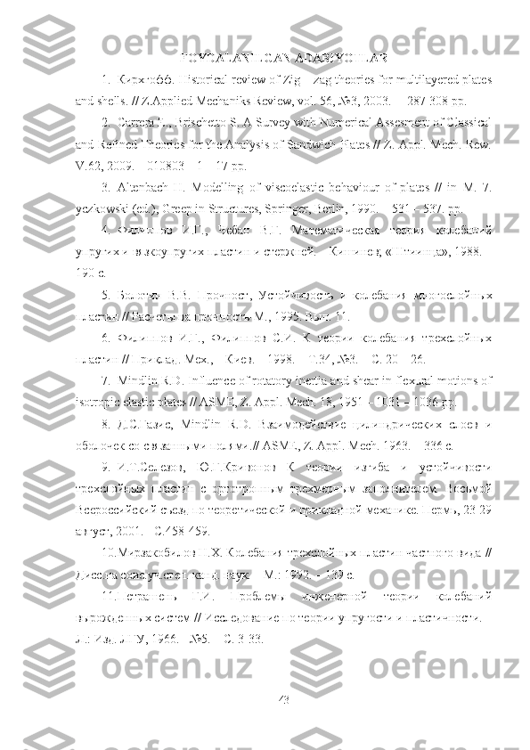 FOYDALANILGAN ADABIYOTLAR
1. Кирхгофф . Historical review of Zig – zag theories for multilayered plates
and shells. // Z.Applied Mechaniks Review, vol. 56, №3, 2003. –  287-308 pp.
2. Carrera E., Brischetto S. A Survey with Numerical Assesment of Classical
and Refined Theories for the Analysis of Sandwich Plates // Z. Appl. Mech. Rew.
V.62, 2009. – 010803 – 1 – 17 pp.
3. Altenbach   H.   Modelling   of   viscoelastic   behaviour   of   plates   //   in   M.   7.
yczkowski (ed.), Greep in Structures, Springer, Berlin, 1990. – 531 – 537. pp. 
4. Филиппов   И.Г.,   Чебан   В.Г.   Математическая   теория   колебаний
упругих и вязкоупругих пластин и стержней. – Кишинев; «Штиинца», 1988. –
190 с.
5. Болотин   В.В.   Прочност ,   Устойчивостъ   и   колебания   многослойн ы х
пластин  //  Расчет ы на прочностъ-М.,  1995.  Вып. 11.
6. Филиппов   И.Г.,   Филиппов   С.И.   К   теории   колебания   трехслойных
пластин // Приклад. Мех., – Киев. – 1998. – Т.34, №3. – С. 20 – 26.
7. Mindlin R.D. Influence of rotatory inertia and shear in flexural motions of
isotropic elastic plates // ASME, Z. Appl. Mech. 18, 1951 – 1031 – 1036 pp.
8. Д.С.Газис ,   Mindlin   R . D .   Взаимодействие   цилиндрических   слоев   и
оболочек со связанными полями. //   ASME, Z. Appl. Mech.  1963 . – 336  с .
9. И.Т.Селезов ,   Ю.Г.Кривонов   К   теории   изгиба   и   устойчивости
трехслойных   пластин   с   ортотропным   трехмерным   заполнителем.   Восьмой
Всероссийский съезд по теоретической и прикладной механике. Пермь, 23-29
август, 2001. - С.458-459.
10. Мирзакобилов Н.Х. Колебания трехслойных пластин частного вида //
Дисс.на соис.уч.степ. канд. наук. – М.: 1992. – 139 с.
11. Петрашень   Г.И.   Проблемы   инженерной   теории   колебаний
вырожденных систем // Исследование по теории упругости и пластичности. –
Л.: Изд. ЛГУ, 1966. - №5. – С. 3-33.
43 