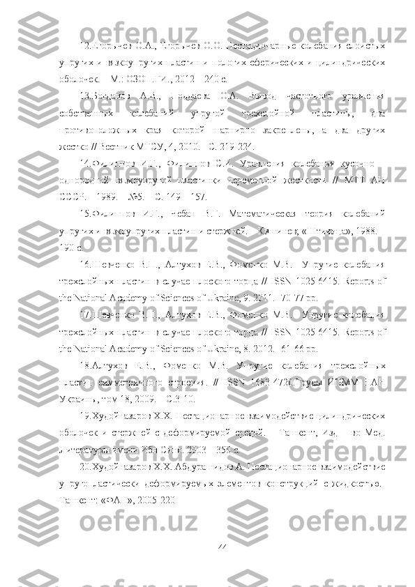 12. Егорычев О.А.,  Егорычев О.О. Нестационарные  колебания  слоистых
упругих   и   вязкоупругих   пластин   и   пологих   сферических   и   цилиндрических
оболочек. – М.: ОЗОП.ГИ., 2012 – 240 с.
13. Богданов   А.В.,   Поддаева   О.А.   Вывод   частотного   уравнения
собственных   колебаний   упругой   трехслойной   пластины,   два
противоположных   края   которой   шарнирно   закреплены,   а   два   других
жестко // Вестник МГСУ, 4, 2010. - С. 219-224.
14. Филиппов   И.Г.,   Филиппов   С.И.   Уравнения   колебания   кусочно   –
однородной   вязкоупругой   пластинки   переменной   жесткости   //   МТТ   АН
СССР. – 1989. – №5. – С. 149 – 157.
15. Филиппов   И.Г.,   Чебан   В.Г.   Математическая   теория   колебаний
упругих и вязкоупругих пластин и стержней. – Кишинев; «Штиинца», 1988. –
190 с.
16. Шевченко   В.П.,   Алтухов   Е.В.,   Фоменко   М.В.     Упругие   колебания
трехслойных  пластин  в  случае   плоского  торца   //   ISSN   1025-6415.   Reports  of
the National Academy of Sciences of Ukraine, 9. 2011. -70-77 pp.
17. Шевченко   В.П.,   Алтухов   Е.В.,   Фоменко   М.В.     Упругие   колебания
трехслойных  пластин  в  случае   плоского  торца   //   ISSN   1025-6415.   Reports  of
the National Academy of Sciences of Ukraine, 8. 2012. -61-66 pp.
18. Алтухов   Е.В.,   Фоменко   М.В.   Упругие   колебания   трехслойных
пластин   симметричного   строения.   //   ISSN   1683-4720.Труды   ИПММ   НАН
Украины, том 18, 2009. – С.3-10.
19. Худойназаров Х.Х. Нестационарное взаимодействие цилиндрических
оболочек   и   стержней   с   деформируемой   средой.   –   Ташкент,   Изд   –   во   Мед.
Литературы имени Ибн Сино. 2003 – 350 с.
20. Худойназаров Х.Х. Абдурашидов А. Нестационарное взаимодействие
упругопластически   деформируем ы х   элементов   конструкций   с   жидкостъю.-
Ташкент: «ФАН» , 2005-220 
44 