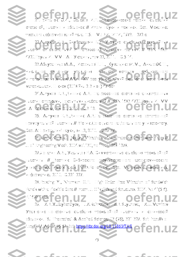 21. Григолюк   Э.И.,   Селезов   И.Т.   Неклассические   теории   колебаний
стержней,   пластин   и   оболочек   //   Итоги   науки   и   техники.   Сер.   Механика
твердого деформирований тела. Т.5. – М.: ВИНИТИ, 1973. – 272 с.
22. Алтухов   Е.В.,   Симбратович   Е.В.   Упругие   колебания   двухслойных
пластин   со   свободными   от   напряжений   плоскими   гранями.   //   ISSN   1683-
4720.Труды ИПММ НАН Украины, том 22, 2011. – С.5-14.
23. A бдурашидов A . A .,   ИсроиловШ.Н. ,   КувандиковИ.М. ,   АчиловЖ.Ш. ,
Численное   решением   уравнения   гарднера   методом   приближенного
интегрирования.// СамДАҚИ.     XV   республика илмий-амалий конференцияси
материалари.  II - қисм ( 2018  йил 2-3 июн) 47-бет
24. Алтухов   Е.В.,Винник   А.В.   Напряженное   состояние   анизотропных
пластин с торцами, покрытыми диафрагмой.//  ISSN  1683-4720.Труды ИПММ
НАН Украины, том 20, 2010. – С.3-12.
25.   Алтухов   Е.В.,Винник   А.В.Напряженное   состояние   ортотропной
прямоугольной пластины.//  В i сник Донецького  нац i онального университету.
Сер. А: Природнич i  науки, вип.2, 2010. - С.29-37.
26. Rao M.K., et al.   Natural Vibrations of Laminated and Sandwich Plates //
J. of  Engineering Mech. 2004.vol.130, no 11. P.1268-1278.
27. Лопатин А.В., Удальцов Р.А. Симметричные колебания трехслойной
пластины   //   Вестник   Сибирского   государственного   аэрокосмического
университета   имени   акад.   М.Ф.Решетнева,   Сер.   Математика,   механика,
информатика. 2010.- С.221-227.
28. Frosting   Y.,   Nhomson   O.T.     High-Order   Free   Vibration   of   Sandwich
Panels with a Flexible Core // Intern. J .  Of   solids   and   Structures . 2004.  No  41(5-6).
P . 1697-1724.  
29.   Z . B . Xudayberdiyev ,   J . Z . Rahmatov ,   Z . B . Suyunova ,   Z . U . Mamirov
Уравнение   поперечные   колебания   трехслойной   пластины   и   конической
оболочки.   ISJ   Theoretical   &   Applied   Science,   03   (95),   321-327.   Soi:   http://s-o-
i.org/1.1/TAS-03-95-51 Doi:  https://dx.doi.org/10.15863/TAS
45 