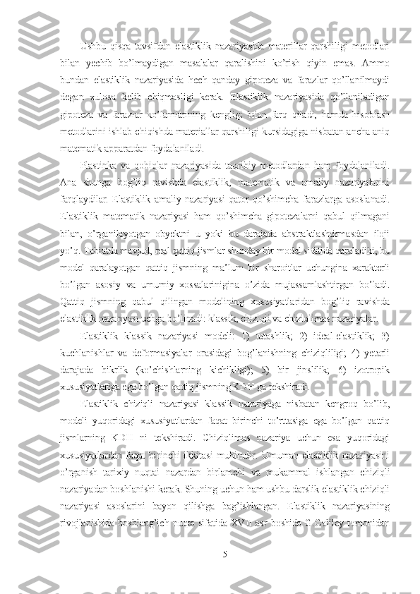 Ushbu   qisqa   tavsifdan   elastiklik   nazariyasida   materillar   qarshiligi   metodlari
bilan   yechib   bo’lmaydigan   masalalar   qaralishini   ko’rish   qiyin   emas.   Ammo
bundan   elastiklik   nazariyasida   hech   qanday   gipoteza   va   farazlar   qo’llanilmaydi
degan   xulosa   kelib   chiqmasligi   kerak.   Elastiklik   nazariyasida   qo’llaniladigan
gipoteza   va   farazlar   ko’lamlarining   kengligi   bilan   farq   qiladi,   hamda   hisoblash
metodlarini ishlab chiqishda materiallar qarshiligi kursidagiga nisbatan ancha aniq
matematik apparatdan foydalaniladi.
Plastinka   va   qobiqlar   nazariyasida   taqribiy   metodlardan   ham   foydalaniladi.
Ana   shunga   bog’liq   ravishda   elastiklik,   matematik   va   amaliy   nazariyalarini
farqlaydilar.   Elastiklik   amaliy   nazariyasi   qator   qo’shimcha   farazlarga   asoslanadi.
Elastiklik   matematik   nazariyasi   ham   qo’shimcha   gipotezalarni   qabul   qilmagani
bilan,   o’rganilayotgan   obyektni   u   yoki   bu   darajada   abstraktlashtirmasdan   iloji
yo’q. Tabiatda mavjud, real qattiq jismlar shunday bir model sifatida qaraladiki, bu
model   qaralayotgan   qattiq   jismning   ma’lum   bir   sharoitlar   uchungina   xarakterli
bo’lgan   asosiy   va   umumiy   xossalarinigina   o’zida   mujassamlashtirgan   bo’ladi.
Qattiq   jismning   qabul   qilingan   modelining   xususiyatlaridan   bog’liq   ravishda
elastiklik nazariyasi uchga bo’linadi: klassik, chiziqli va chiziqlimas nazariyalar.
Elastiklik   klassik   nazariyasi   modeli:   1)   tutashlik;   2)   ideal-elastiklik;   3)
kuchlanishlar   va   deformasiyalar   orasidagi   bog’lanishning   chiziqliligi;   4)   yetarli
darajada   bikrlik   (ko’chishlarning   kichikligi);   5)   bir   jinslilik;   6)   izotropik
xususiyatlariga ega bo’lgan qattiq jismning KDH ga tekshiradi.
Elastiklik   chiziqli   nazariyasi   klassik   nazariyaga   nisbatan   kengroq   bo’lib,
modeli   yuqoridagi   xususiyatlardan   faqat   birinchi   to’rttasiga   ega   bo’lgan   qattiq
jismlarning   KDH   ni   tekshiradi.   Chiziqlimas   nazariya   uchun   esa   yuqoridagi
xususiyatlardan   faqat   birinchi   ikkitasi   muhimdir.   Umuman   elastiklik   nazariyasini
o’rganish   tarixiy   nuqtai   nazardan   birlamchi   va   mukammal   ishlangan   chiziqli
nazariyadan boshlanishi kerak. Shuning uchun ham ushbu darslik elastiklik chiziqli
nazariyasi   asoslarini   bayon   qilishga   bag’ishlangan.   Elastiklik   nazariyasining
rivojlanishida   boshlang’ich   nuqta   sifatida   XVII   asr   boshida   G.Galiley   tomonidan
5 