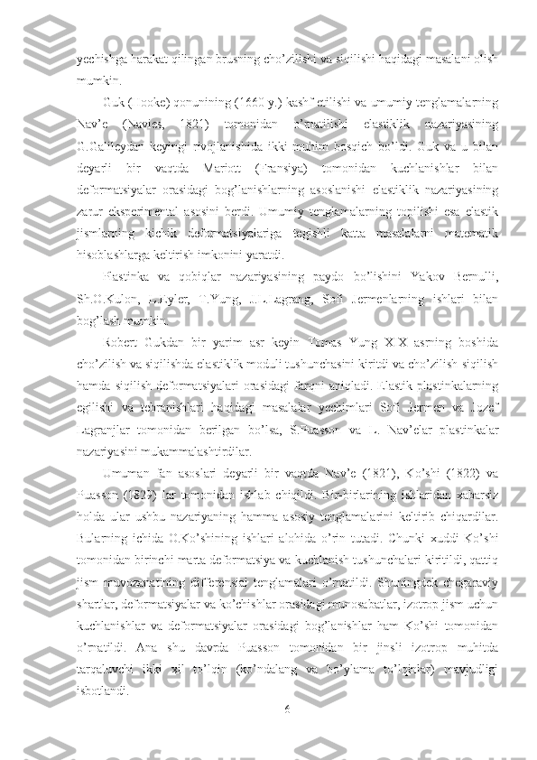 yechishga harakat qilingan brusning cho’zilishi va siqilishi haqidagi masalani olish
mumkin.
Guk (Hooke) qonunining (1660-y.) kashf etilishi va umumiy tenglamalarning
Nav’e   (Navies,   1821)   tomonidan   o’rnatilishi   elastiklik   nazariyasining
G.Galileydan   keyingi   rivojlanishida   ikki   muhim   bosqich   bo’ldi.   Guk   va   u   bilan
deyarli   bir   vaqtda   Mariott   (Fransiya)   tomonidan   kuchlanishlar   bilan
deformatsiyalar   orasidagi   bog’lanishlarning   asoslanishi   elastiklik   nazariyasining
zarur   eksperimental   asosini   berdi.   Umumiy   tenglamalarning   topilishi   esa   elastik
jismlarning   kichik   deformatsiyalariga   tegishli   katta   masalalarni   matematik
hisoblashlarga keltirish imkonini yaratdi.
Plastinka   va   qobiqlar   nazariyasining   paydo   bo’lishini   Yakov   Bernulli,
Sh.O.Kulon,   L.Eyler,   T.Yung,   J.L.Lagrang,   Sofi   Jermenlarning   ishlari   bilan
bog’lash mumkin.
Robert   Gukdan   bir   yarim   asr   keyin   Tomas   Yung   XIX   asrning   boshida
cho’zilish va siqilishda elastiklik moduli tushunchasini kiritdi va cho’zilish-siqilish
hamda   siqilish   deformatsiyalari   orasidagi   farqni   aniqladi.   Elastik   plastinkalarning
egilishi   va   tebranishlari   haqidagi   masalalar   yechimlari   Sofi   Jermen   va   Jozef
Lagranjlar   tomonidan   berilgan   bo’lsa,   S.Puasson   va   L.   Nav’elar   plastinkalar
nazariyasini mukammalashtirdilar.
Umuman   fan   asoslari   deyarli   bir   vaqtda   Nav’e   (1821),   Ko’shi   (1822)   va
Puasson   (1829)   lar   tomonidan   ishlab   chiqildi.   Bir-birlarining   ishlaridan   xabarsiz
holda   ular   ushbu   nazariyaning   hamma   asosiy   tenglamalarini   keltirib   chiqardilar.
Bularning   ichida   O.Ko’shining   ishlari   alohida   o’rin   tutadi.   Chunki   xuddi   Ko’shi
tomonidan birinchi marta deformatsiya va kuchlanish tushunchalari kiritildi, qattiq
jism   muvozanatining   differensial   tenglamalari   o’rnatildi.   Shuningdek   chegaraviy
shartlar, deformatsiyalar va ko’chishlar orasidagi munosabatlar, izotrop jism uchun
kuchlanishlar   va   deformatsiyalar   orasidagi   bog’lanishlar   ham   Ko’shi   tomonidan
o’rnatildi.   Ana   shu   davrda   Puasson   tomonidan   bir   jinsli   izotrop   muhitda
tarqaluvchi   ikki   xil   to’lqin   (ko’ndalang   va   bo’ylama   to’lqinlar)   mavjudligi
isbotlandi.
6 