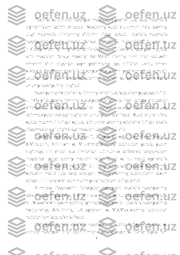 Plastinka   va   qobiqlar   nazariyasi   masalalarini   yechish   juda   katta   matematik
qiyinchiliklarni   keltirib   chiqaradi.   Masalaning   xuddi   shu   tomoni   o’sha   davrning
ulug’   matematik   olimlarining   e’tiborini   o’ziga   qaratdi.   Elastiklik   matematik
nazariyasining   asosiy   apparati   fransuz   olimlari   va   muhandislari   G.Lame   va
B.Klapeyronlarning ilmiy ishlarida o’z aksini topdi. Elastiklik nazariyasining juda
ko’p   masalalari   fransuz   mexanigi   Sen-Venan   o’zining   nomi   bilan   ataluvchi
prinsipini   e’lon   qilgandan   keyin   yechimlariga   ega   bo’ldilar.   Ushbu   prinsip
vositasida Sen-Venan elastiklik  nazariyasi masalalarini  yechishning juda samarali
uslubini   taklif   qilib   hamda   balkalarning   buralishi   va   egilishi   muammolarini
umumiy nazariya bilan bog’ladi.
Nazariyaning rivojlanishida Grinning ishlari juda katta ahamiyatga ega bo’ldi.
U   1829-yilda   elastik   jismning   xususiyatlari   to’g’risida   hech   qanday   gipotezalar
kiritmasdan   energiyaning   saqlanish   prinsipi   asosida   kuchlanishlar   va
deformatsiyalar orasidagi bog’lanish qonuniyatini taklif etadi. Xuddi shu ish o’sha
vaqtda muammoli bo’lgan va juda ko’p tortishuvlarning sababchisi bo’lgan elastik
o’zgarmaslar soni to’g’risidagi masalani uzil-kesil hal qildi.
Elastiklik   nazariyasini   Kirxgoff,   A.Lyav   (Love),   Foxt,   Gers,   Michell,
A.V.Gadolin,   S.Golovin   va   V.L.Kirpichevlarning   tadqiqotlari   yanada   yuqori
pog’onaga   olib   chiqdi.   Rus   olimlaridan   L.G.Bubnov   defferensial   tenglamalarni
integrallash   yangi   taqribiy   metodini   ishlab   chiqdi   va   bu   metod   keyinchalik
B.G.Galerkin tomonidan rivojlantirildi. Hozirgi kunga kelib Bubnov-Galerkinning
variatsion   metodi   juda   keng   tarqalgan.   B.G.Galerkinning   tadqiqotlarini   davom
ettirgan P.F. Papkovich qator muhim yangi natijalarni qo’lga kiritdi.
Kompleks   o’zgaruvchili   funksiyalar   nazariyasini   elastiklik   nazariyasining
tekis masalasini  yechishga  G.V. Kolosov qo’lladi  va bu tadqiqotlarni  keyinchalik
N.I.Musxelishvili davom ettirib ajoyib natijalarga erishdi. Elastiklik nazariyasining
rivojlanishiga   A.N.Dinnik,   L.S.Leybenzon   va   V.Z.Vlasovlarning   tadqiqotlari
natijalari ham katta ta’sir ko’rsatdi.
O’zbekistonda   ham   elastiklik   nazariyasining   tadbiqi   bo’lgan   “Plastinka   va
qobiqlar   nazariyasi”   bilan   qator   olimlar   shug’ullanishgan   va   hozirgi   paytda   ham
7 