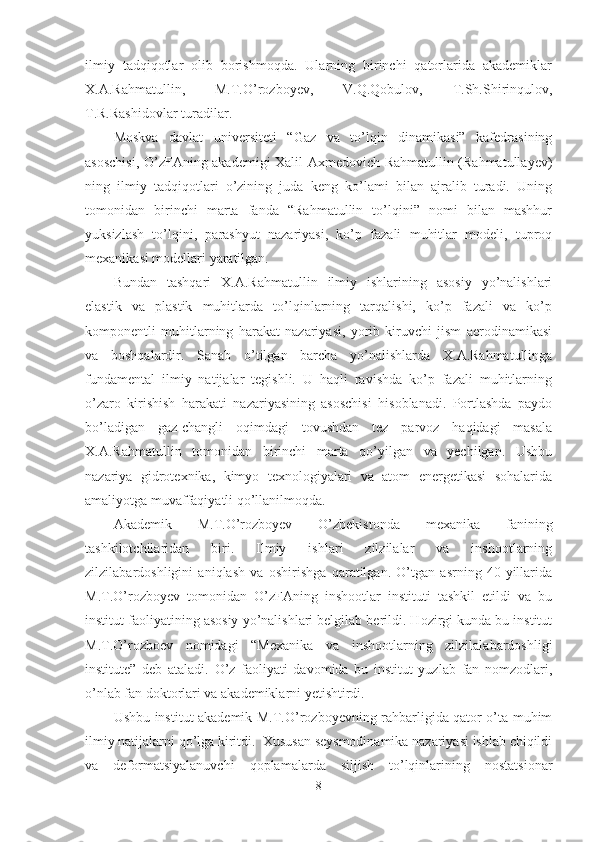 ilmiy   tadqiqotlar   olib   borishmoqda.   Ularning   birinchi   qatorlarida   akademiklar
X.A.Rahmatullin,   M.T.O’rozboyev,   V.Q.Qobulov,   T.Sh.Shirinqulov,
T.R.Rashidovlar turadilar.
Moskva   davlat   universiteti   “Gaz   va   to’lqin   dinamikasi”   kafedrasining
asoschisi, O’zFAning akademigi Xalil Axmedovich Rahmatullin (Rahmatullayev)
ning   ilmiy   tadqiqotlari   o’zining   juda   keng   ko’lami   bilan   ajralib   turadi.   Uning
tomonidan   birinchi   marta   fanda   “Rahmatullin   to’lqini”   nomi   bilan   mashhur
yuksizlash   to’lqini,   parashyut   nazariyasi,   ko’p   fazali   muhitlar   modeli,   tuproq
mexanikasi modellari yaratilgan.
Bundan   tashqari   X.A.Rahmatullin   ilmiy   ishlarining   asosiy   yo’nalishlari
elastik   va   plastik   muhitlarda   to’lqinlarning   tarqalishi,   ko’p   fazali   va   ko’p
komponentli   muhitlarning   harakat   nazariyasi,   yorib   kiruvchi   jism   aerodinamikasi
va   boshqalardir.   Sanab   o’tilgan   barcha   yo’nalishlarda   X.A.Rahmatullinga
fundamental   ilmiy   natijalar   tegishli.   U   haqli   ravishda   ko’p   fazali   muhitlarning
o’zaro   kirishish   harakati   nazariyasining   asoschisi   hisoblanadi.   Portlashda   paydo
bo’ladigan   gaz-changli   oqimdagi   tovushdan   tez   parvoz   haqidagi   masala
X.A.Rahmatullin   tomonidan   birinchi   marta   qo’yilgan   va   yechilgan.   Ushbu
nazariya   gidrotexnika,   kimyo   texnologiyalari   va   atom   energetikasi   sohalarida
amaliyotga muvaffaqiyatli qo’llanilmoqda.
Akademik   M.T.O’rozboyev   O’zbekistonda   mexanika   fanining
tashkilotchilaridan   biri.   Ilmiy   ishlari   zilzilalar   va   inshootlarning
zilzilabardoshligini   aniqlash   va   oshirishga   qaratilgan.   O’tgan   asrning   40-yillarida
M.T.O’rozboyev   tomonidan   O’zFAning   inshootlar   instituti   tashkil   etildi   va   bu
institut faoliyatining asosiy yo’nalishlari belgilab berildi. Hozirgi kunda bu institut
M.T.O’rozboev   nomidagi   “Mexanika   va   inshootlarning   zilzilalabardoshligi
institute”   deb   ataladi.   O’z   faoliyati   davomida   bu   institut   yuzlab   fan   nomzodlari,
o’nlab fan doktorlari va akademiklarni yetishtirdi.
Ushbu institut akademik M.T.O’rozboyevning rahbarligida qator o’ta muhim
ilmiy natijalarni qo’lga kiritdi.  Xususan seysmodinamika nazariyasi ishlab chiqildi
va   deformatsiyalanuvchi   qoplamalarda   siljish   to’lqinlarining   nostatsionar
8 