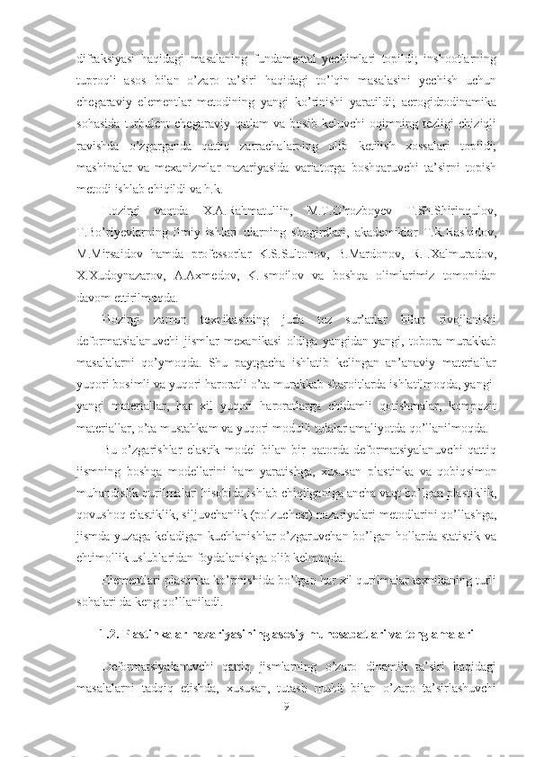 difraksiyasi   haqidagi   masalaning   fundamental   yechimlari   topildi;   inshootlarning
tuproqli   asos   bilan   o’zaro   ta’siri   haqidagi   to’lqin   masalasini   yechish   uchun
chegaraviy   elementlar   metodining   yangi   ko’rinishi   yaratildi;   aerogidrodinamika
sohasida   turbulent   chegaraviy   qatlam   va   bosib   keluvchi   oqimning   tezligi   chiziqli
ravishda   o’zgarganda   qattiq   zarrachalarning   olib   ketilish   xossalari   topildi;
mashinalar   va   mexanizmlar   nazariyasida   variatorga   boshqaruvchi   ta’sirni   topish
metodi ishlab chiqildi va h.k.
Hozirgi   vaqtda   X.A.Rahmatullin,   M.T.O’rozboyev   T.Sh.Shirinqulov,
T.Bo’riyevlarning   ilmiy   ishlari   ularning   shogirdlari,   akademiklar   T.R.Rashidov,
M.Mirsaidov   hamda   professorlar   K.S.Sultonov,   B.Mardonov,   R.I.Xalmuradov,
X.Xudoynazarov,   A.Axmedov,   K.Ismoilov   va   boshqa   olimlarimiz   tomonidan
davom ettirilmoqda.
Hozirgi   zamon   texnikasining   juda   tez   sur’atlar   bilan   rivojlanishi
deformatsialanuvchi   jismlar   mexanikasi   oldiga   yangidan-yangi,   tobora   murakkab
masalalarni   qo’ymoqda.   Shu   paytgacha   ishlatib   kelingan   an’anaviy   materiallar
yuqori bosimli va yuqori haroratli o’ta murakkab sharoitlarda ishlatilmoqda, yangi-
yangi   materiallar,   har   xil   yuqori   haroratlarga   chidamli   qotishmalar,   kompozit
materiallar, o’ta mustahkam va yuqori modulli tolalar amaliyotda qo’llanilmoqda.
Bu   o’zgarishlar   elastik   model   bilan   bir   qatorda   deformatsiyalanuvchi   qattiq
jismning   boshqa   modellarini   ham   yaratishga,   xususan   plastinka   va   qobiq simon
muhandislik qurilmalari hisobida ishlab chiqilganiga ancha vaqt bo’lgan plastiklik,
qovushoq elastiklik, siljuvchanlik (polzuchest) nazariyalari metodlarini qo’llashga,
jismda yuzaga  keladigan kuchlanishlar  o’zgaruvchan bo’lgan hollarda  statistik va
ehtimollik uslublaridan foydalanishga olib kelmoqda.
Elementlari plastinka ko’rinishida bo’lgan har xil qurilmalar texnikaning turli
sohalari da keng qo’llaniladi. 
1.2. Plastinkalar nazariyasining asosiy munosabatlari va tenglamalari
Deformatsiyalanuvchi   qattiq   jismlarning   o’zaro   dinamik   ta’siri   haqidagi
masalalarni   tadqiq   etishda,   xususan,   tutash   muhit   bilan   o’zaro   ta’sirlashuvchi
9 