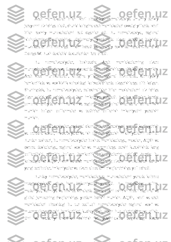 Arab   mamlakatlari   bilan   Isroil   o'rtasidagi   normalizatsiya   umumiy   tarixiy
jarayonni o'z ichiga oladi, chunki ko'pgina arab mamlakatlari avvalgi yillarda Isroil
bilan   rasmiy   munosabatlarni   rad   etganlar   edi.   Bu   normalizatsiya,   regional
islohotlarning   rivojlanishiga,   diplomatiya   yordamida   o'zaro   qarashlar   bo'yicha
muzokaralar   olib   borishga   imkon   beradi   va   umumiy   ravishda   Barak   Obama   va
George W. Bush dastlabki dasturlaridan farq qiladi.
Bu   normalizatsiyalar,   boshqacha   Arab   mamlakatlarning   o'zaro
munosabatlari, region va dunyo siyosatida ham o'zgarishlarga olib kelishi mumkin.
Arab-Israel   munosabatlari,   ko'pgina   yillardir   regional   bozorlarda,   sarmoyaviy
hamkorlikda   va   xavfsizlik   sohasidagi   ko'rsatkichlarda   o'zgarishlarga   olib   kelgan.
Shuningdek,   bu   normalizatsiyalar,   palestinaliklar   bilan   maslahatlarni   o'z   ichiga
olgan   to'g'ri   yo'l   ochish   uchun   ham   imkoniyat   yaratadi.   Bunday   aloqalar,   barcha
tomonlama foyda olishi mumkin va regional tashqi yo'nalishlar uchun qo'llanilishi
mumkin   bo'lgan   qo'llanmalar   va   tadbirlar   qo'llanish   imkoniyatini   yaratishi
mumkin.
Bu normalizatsiyalar, regional ekonomik integratsiyani yanada kuchaytirish
va   ortiqcha   savdo,   investitsiyalar   va   ish   o'rinlari   yaratish   imkoniyatlarini   ochildi.
Bundan   tashqari,   bu   normalizatsiyalar   boshqa   mamlakatlarga,   masalan,   AQSh   va
evropa   davlatlariga,   regional   xavflar   va   muammolarga   qarshi   kurashishda   keng
qo'llanilishi   mumkin   bo'lgan   hamkorlik   imkoniyatlarini   ochildi.   Barcha   bu
ko'rsatgichlar   AQSh,   Isroil   va   arab   mamlakatlarining   o'zaro   munosabatlari   uchun
yangi tartibotlar, imkoniyatlar va o'zaro aloqalarni rivojlantirishga yo'l ochadi.
Bunday   normalizatsiyalar,   mamlakatlararo   munosabatlarni   yanada   ko'proq
integratsiyalash   uchun   ham   imkoniyatlar   yaratadi.   Bu   integratsiya,   ta'lim,
madaniyat,   sarmoya   va   boshqa   sohalarda   hamkorlikni   oshirish   orqali   regional   va
global   jamoatning   rivojlanishiga   yordam   berishi   mumkin.   AQSh,   Isroil   va   arab
mamlakatlari   o'rtasidagi   bu   tur   taalluqli   normalizatsiyalar   regional   xavf   va
muammolarga   qarshi   hamkorlikni   kuchaytirish,   inson   huquqlarini   himoya   qilish,
dini   va   madaniy   tinchlikni   oshirish   va   yaxshi-axloq   to'g'risidagi   o'zaro 