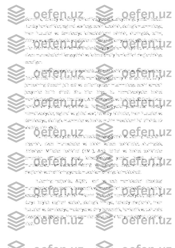 ekonomik, iqtisodiy va harbiy hamkorlikni  yanada kuchaytirishga  yordam beradi.
Bunday hamkorliklar, regional xavflarga qarshi kurashish, ekologik muammolarga,
inson   huquqlari   va   demokratiya   ko'rsatkichlarini   oshirish,   shuningdek,   ta'lim,
tibbiyot va sanoat sohasida yangiliklar olib kelish imkoniyatlarini yanada oshiradi.
Ular o'zaro mafkura, ta'sir va maslahatlarda to'g'riyo'lcham ishlaydilar, shuningdek,
o'zaro munosabatlarini kengaytirish va ko'proq amaliy hamkorlikni rivojlantirishga
qaratilgan.
Bu   normalizatsiyalar,   o'z   navbatida,   xalqaro  tashkilotlar   va  mamlakatlararo
forumlar orqali ham ko'proq boshqa mamlakatlarga namoyish etilgan. Ular, dunyo
jamoasining   diqqatini   jalb   etdi   va   qo'llanilayotgan   muammolarga   qarshi   samarali
jarayonlar   bo'lib   chiqdi.   Shu   bilan   birga,   bu   normalizatsiyalar   boshqa
mamlakatlarga, masalan, Orta Osiyo, Afrika, Yevropa va boshqa hududlarda o'zaro
hamkorlikni   yanada   rivojlantirishda   ham   imkoniyatlar   yaratmoqda.   Bunday
normalizatsiyalar, regional va global xavf, iqtisodiy islohotlar, inson huquqlari va
demokratiya, ekologik muammolar  va boshqa  muhim masalalarni  hal  qilishda o'z
xisobiga o'rin oladi.
Bu   normalizatsiyalar   o'zaro   aloqalarni   kengaytirish   va   ularning   natijalarini
o'rganish,   o'zaro   munosabatlar   va   o'sishi   xalqaro   tashkilotlar,   shuningdek,
Birleshgan   Millatlar   Tashkiloti   (BMT),   Arab   Ittifoqi   va   boshqa   tashkilotlar
tomonidan   qo'llanilgan   yangi   ko'rsatkichlarga   yordam   beradi.   Bunday
munosabatlar,   mamlakatlararo   isbirliği   va   tushuncha   o'zgarishi   orqali   global
rivojlanish va tinchlikning yanada mustahkamlanishiga ko'maklashadi.
Bularning   natijasida,   AQSh,   Isroil   va   arab   mamlakatlari   o'rtasidagi
munosabatlar o'zaro tinchlik, barqarorlik va mustaqillikni ta'minlash uchun ko'plab
strategiyalarni   amalga   oshirish   imkonini   oladi.   Bu   normalizatsiyalar,   region   va
dunyo   bo'ylab   sog'liqni   saqlash,   ekologik   himoya,   iqtisodiy   rivojlanish,   inson
huquqlari va demokratiya, madaniyat va diniy barqarorlik, hamkorlik va tushuncha
o'zgarishi, va boshqa muhim muammolar uchun ham sifatli yondashishni o'z ichiga
oladi. 