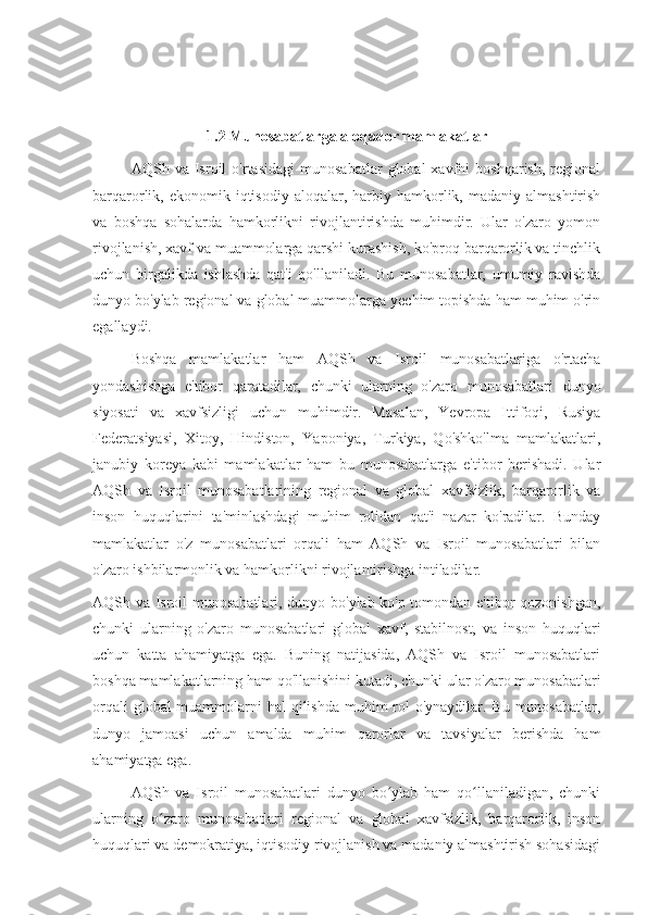 1.2 Munosabatlarga aloqador mamlakatlar
AQSh  va   Isroil   o'rtasidagi   munosabatlar   global   xavfni   boshqarish,   regional
barqarorlik,  ekonomik  iqtisodiy   aloqalar,  harbiy  hamkorlik,  madaniy  almashtirish
va   boshqa   sohalarda   hamkorlikni   rivojlantirishda   muhimdir.   Ular   o'zaro   yomon
rivojlanish, xavf va muammolarga qarshi kurashish, ko'proq barqarorlik va tinchlik
uchun   birgalikda   ishlashda   qat'i   qo'llaniladi.   Bu   munosabatlar,   umumiy   ravishda
dunyo bo'ylab regional va global muammolarga yechim topishda ham muhim o'rin
egallaydi.
Boshqa   mamlakatlar   ham   AQSh   va   Isroil   munosabatlariga   o'rtacha
yondashishga   e'tibor   qaratadilar,   chunki   ularning   o'zaro   munosabatlari   dunyo
siyosati   va   xavfsizligi   uchun   muhimdir.   Masalan,   Yevropa   Ittifoqi,   Rusiya
Federatsiyasi,   Xitoy,   Hindiston,   Yaponiya,   Turkiya,   Qo'shko'lma   mamlakatlari,
janubiy   koreya   kabi   mamlakatlar   ham   bu   munosabatlarga   e'tibor   berishadi.   Ular
AQSh   va   Isroil   munosabatlarining   regional   va   global   xavfsizlik,   barqarorlik   va
inson   huquqlarini   ta'minlashdagi   muhim   rolidan   qat'i   nazar   ko'radilar.   Bunday
mamlakatlar   o'z   munosabatlari   orqali   ham   AQSh   va   Isroil   munosabatlari   bilan
o'zaro ishbilarmonlik va hamkorlikni rivojlantirishga intiladilar.
AQSh va Isroil munosabatlari, dunyo bo'ylab ko'p tomondan e'tibor qozonishgan,
chunki   ularning   o'zaro   munosabatlari   global   xavf,   stabilnost,   va   inson   huquqlari
uchun   katta   ahamiyatga   ega.   Buning   natijasida,   AQSh   va   Isroil   munosabatlari
boshqa mamlakatlarning ham qo'llanishini kutadi, chunki ular o'zaro munosabatlari
orqali  global muammolarni hal  qilishda muhim rol o'ynaydilar. Bu munosabatlar,
dunyo   jamoasi   uchun   amalda   muhim   qarorlar   va   tavsiyalar   berishda   ham
ahamiyatga ega.
AQSh   va   Isroil   munosabatlari   dunyo   bo ylab   ham   qo llaniladigan,   chunkiʻ ʻ
ularning   o zaro   munosabatlari   regional   va   global   xavfsizlik,   barqarorlik,   inson	
ʻ
huquqlari va demokratiya, iqtisodiy rivojlanish va madaniy almashtirish sohasidagi 