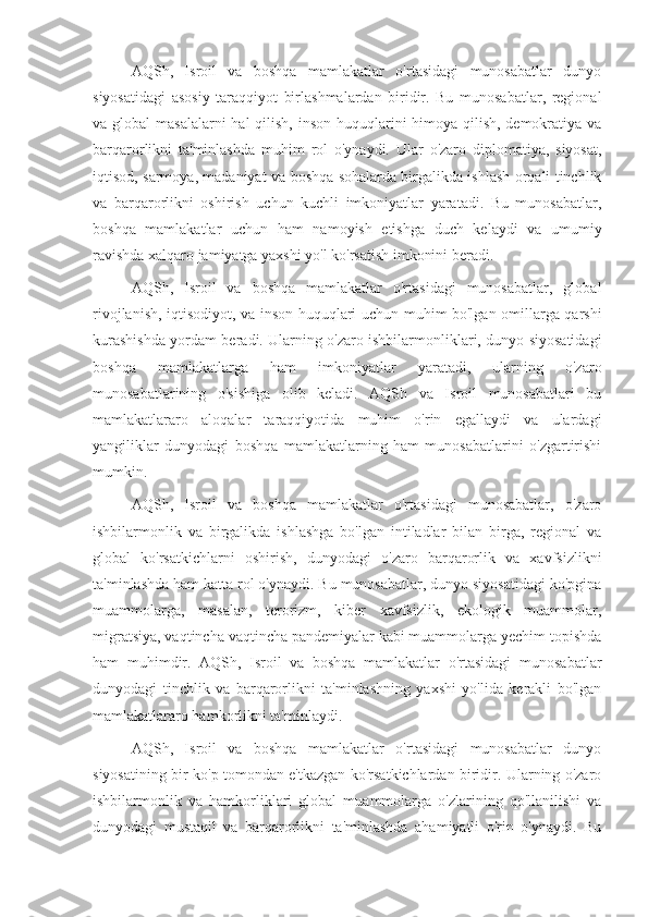 AQSh,   Isroil   va   boshqa   mamlakatlar   o'rtasidagi   munosabatlar   dunyo
siyosatidagi   asosiy   taraqqiyot   birlashmalardan   biridir.   Bu   munosabatlar,   regional
va global  masalalarni  hal qilish, inson huquqlarini himoya qilish, demokratiya va
barqarorlikni   ta'minlashda   muhim   rol   o'ynaydi.   Ular   o'zaro   diplomatiya,   siyosat,
iqtisod, sarmoya, madaniyat va boshqa sohalarda birgalikda ishlash orqali tinchlik
va   barqarorlikni   oshirish   uchun   kuchli   imkoniyatlar   yaratadi.   Bu   munosabatlar,
boshqa   mamlakatlar   uchun   ham   namoyish   etishga   duch   kelaydi   va   umumiy
ravishda xalqaro jamiyatga yaxshi yo'l ko'rsatish imkonini beradi.
AQSh,   Isroil   va   boshqa   mamlakatlar   o'rtasidagi   munosabatlar,   global
rivojlanish, iqtisodiyot, va inson huquqlari uchun muhim bo'lgan omillarga qarshi
kurashishda yordam beradi. Ularning o'zaro ishbilarmonliklari, dunyo siyosatidagi
boshqa   mamlakatlarga   ham   imkoniyatlar   yaratadi,   ularning   o'zaro
munosabatlarining   o'sishiga   olib   keladi.   AQSh   va   Isroil   munosabatlari   bu
mamlakatlararo   aloqalar   taraqqiyotida   muhim   o'rin   egallaydi   va   ulardagi
yangiliklar   dunyodagi   boshqa   mamlakatlarning   ham   munosabatlarini   o'zgartirishi
mumkin.
AQSh,   Isroil   va   boshqa   mamlakatlar   o'rtasidagi   munosabatlar,   o'zaro
ishbilarmonlik   va   birgalikda   ishlashga   bo'lgan   intiladlar   bilan   birga,   regional   va
global   ko'rsatkichlarni   oshirish,   dunyodagi   o'zaro   barqarorlik   va   xavfsizlikni
ta'minlashda ham katta rol o'ynaydi. Bu munosabatlar, dunyo siyosatidagi ko'pgina
muammolarga,   masalan,   terorizm,   kiber   xavfsizlik,   ekologik   muammolar,
migratsiya, vaqtincha vaqtincha pandemiyalar kabi muammolarga yechim topishda
ham   muhimdir.   AQSh,   Isroil   va   boshqa   mamlakatlar   o'rtasidagi   munosabatlar
dunyodagi   tinchlik   va   barqarorlikni   ta'minlashning   yaxshi   yo'lida   kerakli   bo'lgan
mamlakatlararo hamkorlikni ta'minlaydi.
AQSh,   Isroil   va   boshqa   mamlakatlar   o'rtasidagi   munosabatlar   dunyo
siyosatining bir ko'p tomondan e'tkazgan ko'rsatkichlardan biridir. Ularning o'zaro
ishbilarmonlik   va   hamkorliklari   global   muammolarga   o'zlarining   qo'llanilishi   va
dunyodagi   mustaqil   va   barqarorlikni   ta'minlashda   ahamiyatli   o'rin   o'ynaydi.   Bu 