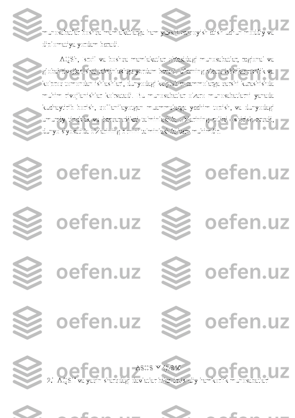 munosabatlar boshqa mamlakatlarga ham yaxshi namoyish etish uchun moddiy va
diplomatiya yordam beradi.
AQSh,   Isroil   va   boshqa   mamlakatlar   o'rtasidagi   munosabatlar,   regional   va
global rivojlanishni ta'minlashga yordam beradi. Ularning o'zaro ishbilarmonlik va
ko'proq tomondan ishlashlari, dunyodagi ko'plab muammolarga qarshi kurashishda
muhim   rivojlanishlar   ko'rsatadi.   Bu   munosabatlar   o'zaro   munosabatlarni   yanada
kuchaytirib   borish,   qo'llanilayotgan   muammolarga   yechim   topish,   va   dunyodagi
umumiy   tinchlik   va   barqarorlikni   ta'minlashda   o'zlarining   rolini   oshirish   orqali,
dunyo siyosatida o'zlarining o'rnini ta'minlashda ham muhimdir.
ASOSIY QISM
2.1  AQSH va yaqin sharqdagi davlatlar bilan iqtisodiy hamkorlik munosabatlari 