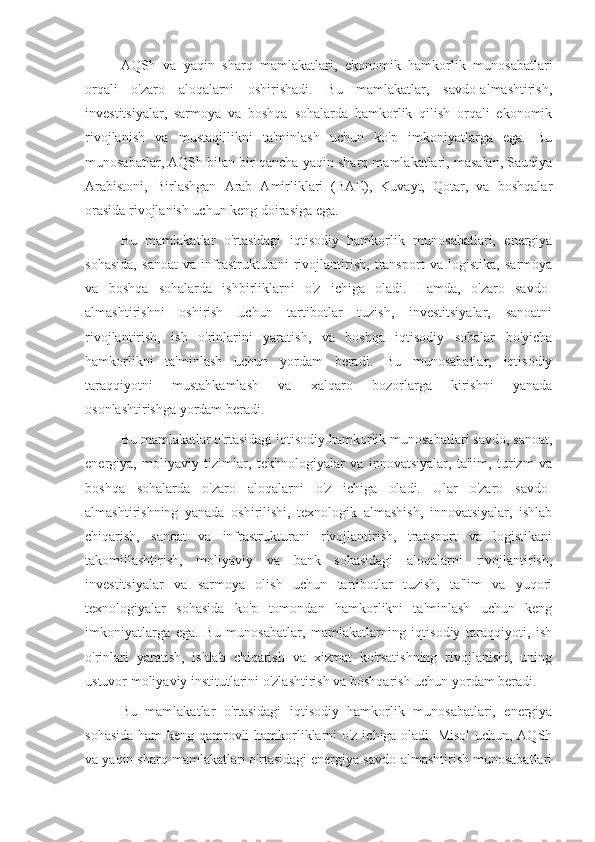 AQSh   va   yaqin   sharq   mamlakatlari,   ekonomik   hamkorlik   munosabatlari
orqali   o'zaro   aloqalarni   oshirishadi.   Bu   mamlakatlar,   savdo-almashtirish,
investitsiyalar,   sarmoya   va   boshqa   sohalarda   hamkorlik   qilish   orqali   ekonomik
rivojlanish   va   mustaqillikni   ta'minlash   uchun   ko'p   imkoniyatlarga   ega.   Bu
munosabatlar, AQSh bilan bir qancha yaqin sharq mamlakatlari, masalan, Saudiya
Arabistoni,   Birlashgan   Arab   Amirliklari   (BAE),   Kuvayt,   Qotar,   va   boshqalar
orasida rivojlanish uchun keng doirasiga ega. 
Bu   mamlakatlar   o'rtasidagi   iqtisodiy   hamkorlik   munosabatlari,   energiya
sohasida,   sanoat   va   infrastrukturani   rivojlantirish,   transport   va   logistika,   sarmoya
va   boshqa   sohalarda   ishbirliklarni   o'z   ichiga   oladi.   Hamda,   o'zaro   savdo-
almashtirishni   oshirish   uchun   tartibotlar   tuzish,   investitsiyalar,   sanoatni
rivojlantirish,   ish   o'rinlarini   yaratish,   va   boshqa   iqtisodiy   sohalar   bo'yicha
hamkorlikni   ta'minlash   uchun   yordam   beradi.   Bu   munosabatlar,   iqtisodiy
taraqqiyotni   mustahkamlash   va   xalqaro   bozorlarga   kirishni   yanada
osonlashtirishga yordam beradi.
Bu mamlakatlar o'rtasidagi iqtisodiy hamkorlik munosabatlari savdo, sanoat,
energiya,   moliyaviy   tizimlar,   tekhnologiyalar   va   innovatsiyalar,   ta'lim,   turizm   va
boshqa   sohalarda   o'zaro   aloqalarni   o'z   ichiga   oladi.   Ular   o'zaro   savdo-
almashtirishning   yanada   oshirilishi,   texnologik   almashish,   innovatsiyalar,   ishlab
chiqarish,   sanoat   va   infrastrukturani   rivojlantirish,   transport   va   logistikani
takomillashtirish,   moliyaviy   va   bank   sohasidagi   aloqalarni   rivojlantirish,
investitsiyalar   va   sarmoya   olish   uchun   tartibotlar   tuzish,   ta'lim   va   yuqori
texnologiyalar   sohasida   ko'p   tomondan   hamkorlikni   ta'minlash   uchun   keng
imkoniyatlarga   ega.   Bu   munosabatlar,   mamlakatlarning   iqtisodiy   taraqqiyoti,   ish
o'rinlari   yaratish,   ishlab   chiqarish   va   xizmat   ko'rsatishning   rivojlanishi,   uning
ustuvor moliyaviy institutlarini o'zlashtirish va boshqarish uchun yordam beradi.
Bu   mamlakatlar   o'rtasidagi   iqtisodiy   hamkorlik   munosabatlari,   energiya
sohasida ham keng qamrovli hamkorliklarni o'z ichiga oladi. Misol  uchun, AQSh
va yaqin sharq mamlakatlari o'rtasidagi energiya savdo-almashtirish munosabatlari 