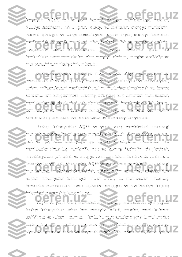 kengayadi.   AQSh,   neft   va   gazni   iste'mol   qiladigan   mamlakatlarga,   masalan,
Suudiya   Arabistoni,   BAE,   Qotar,   Kuvayt   va   boshqalar,   energiya   manbalarini
iste'mol   qiladigan   va   ularga   investitsiyalar   kiritish   orqali,   energiya   tizimlarini
rivojlantirish,   energetik   resurslarni   olish,   iste'mol   qilish   va   energiya   tizimlarini
rivojlantirish   uchun   ko'rsatkichlarni   ta'minlashda   hamkorlik   qiladi.   Bu
hamkorliklar o'zaro mamlakatlar uchun energiya ta'minoti, energiya xavfsizligi va
muvozanatini ta'minlashga imkon beradi.
Boshqa   hamkorlik   sohalariga   misol   sifatida   AQSh   va   yaqin   sharq
mamlakatlari o'rtasidagi iqtisodiy munosabatlar, tekhnologiyalar va innovatsiyalar,
turizm,   infrastrukturani   rivojlantirish,   ta'lim,   madaniyat   almashtirish   va   boshqa
sohalarda   ham   keng   qamrovli.   Ularning   o'rtasidagi   ko'p   tomondan   munosabatlar,
mamlakatlarning   rivojlanishi,   ish   o'rinlari   yaratish,   insonlarning   sifatli   hayoti,
demokratiya   va   inson   huquqlari,   ekologik   himoya   va   boshqalar   kabi   muhim
sohalarda ko'p tomondan rivojlanishi uchun katta imkoniyatlar yaratadi.
Boshqa   ko'rsatgichlar   AQSh   va   yaqin   sharq   mamlakatlari   o'rtasidagi
munosabatlarda taqdim etilayotgan energetik sohada turli xil mahsulotlar, xususan,
neft   va   gaz,   katta   ahamiyatga   ega   bo'lgan   ko'rsatgichlar   hisoblanadi.   Bu
mamlakatlar   o'rtasidagi   hamkorlik,   neft   va   gazning   iste'molini   rivojlantirish,
investitsiyalarni   jalb   qilish   va   energiya   tizimlarini   takomillashtirishda   qo'shimcha
imkoniyatlar yaratadi. Shuningdek, AQSh va yaqin sharq mamlakatlari o'rtasidagi
munosabatlar,   madaniyat   almashtirish,   turizm,   ta'lim   va   sanoat   sohasida   ham
ko'plab   imkoniyatlar   ta'minlaydi.   Bular   orqali,   bu   mamlakatlar   o'rtasidagi
hamkorlik   munosabatlari   o'zaro   iqtisodiy   taraqqiyot   va   rivojlanishga   ko'proq
imkoniyatlar yaratishda katta rola ega.
AQSh   va   yaqin   sharq   mamlakatlari   o'rtasidagi   munosabatlar   ayni   paytda
boshqa   ko'rsatgichlar   uchun   ham   namoyish   etiladi,   masalan,   mamlakatlararo
tashkilotlar   va   xalqaro   forumlar.   Ularda,   bu   munosabatlar   to'g'risida   ma'lumotlar
taqdim etilishi, mamlakatlarning ishtirok etishi, maslahatlar  olib borish, va dunyo
siyosatining   boshqa   sohalarida   o'zgarishlar   keltirilishi   mumkin.   AQSh   va   yaqin 