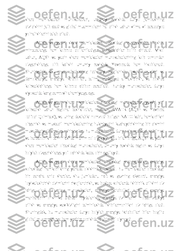 sharq   mamlakatlari   munosabatlari,   umumiy   ravishda   dunyo   jamoasining
qiziqishini jalb etadi va global muammolarni hal qilish uchun xilma-xil taraqqiyot
yo'nalishlarini talab qiladi.
AQSh   va   yaqin   sharq   mamlakatlari   o'rtasidagi   munosabatlar,   boshqa
mintaqalarga   ham   ko'proq   qo'llaniladigan   ko'rsatkichlar   bo'lib   chiqadi.   Misol
uchun,   AQSh   va   yaqin   sharq   mamlakatlari   munosabatlarining   ko'p   tomondan
o'zgarishlarga   olib   kelishi   umumiy   ravishda   Yevropada   ham   hisoblanadi.
Shuningdek,   shu   munosabatlarning   iqtisodiy   rivojlanish,   inson   huquqlari   va
demokratiya,   energiya   istiqbollari,   ta'lim,   madaniyat   almashtirish,   va   boshqa
ko'rsatkichlarga   ham   ko'proq   e'tibor   qaratiladi.   Bunday   munosabatlar,   dunyo
siyosatida keng qamrovli ahamiyatga ega.
AQSh   va   yaqin   sharq   mamlakatlari   o'rtasidagi   munosabatlar,   yaxshi   yo'l
ko'rsatish   uchun   regional   tashkilotlar,   masalan,   GVATR   (AQSh   va   Yevropa
Ittifoqi   Qo'mitasi),   va   uning   dastlabki   nomzodi   bo'lgan   NATO   kabi,   hamkorlikni
o'rganish   va   mustaqil   mamlakatlarning   hukmiyatini   kuchaytirishning   bir   qismini
muvaffaqiyatli amalga oshirganlar. Bu munosabatlar, dunyo siyosatidagi stabilnost
va barqarorlikni ta'minlashda muhim rol o'ynaydi. Shu bilan birga, AQSh va yaqin
sharq   mamlakatlari   o'rtasidagi   munosabatlar,   umumiy   ravishda   region   va   dunyo
bo'ylab o'zgarishlarga yo'l ochishda katta o'rin egallaydi.
AQSh   va   yaqin   sharq   mamlakatlari   o'rtasidagi   munosabatlar,   energiya
sohasidagi   hamkorlikning   yanada   o'sishini   ko'rsatadi.   Bu   mamlakatlar   o'rtasidagi
bir   qancha   aniq   shartlar,   shu   jumladan,   neft   va   gazning   eksporti,   energiya
loyixalashtirish tizimlarini rivojlantirish, va boshqa sohalarda ishbirlik qilishni o'z
ichiga   oladi.   Ularning   munosabatlari,   energiya   istiqbollari,   turli   xil   energiya
manbalarini   olish   va   ulardan   foydalanish,   energiya   tizimlarini   modernizatsiya
qilish   va   energiya   xavfsizligini   ta'minlashda   ishbilarmonlikni   o'z   ichiga   oladi.
Shuningdek,   bu   munosabatlar   dunyo   bo'ylab   energiya   istiqbollari   bilan   bog'liq
global muammolarga ham yechim topishda muhim rol o'ynaydi. 