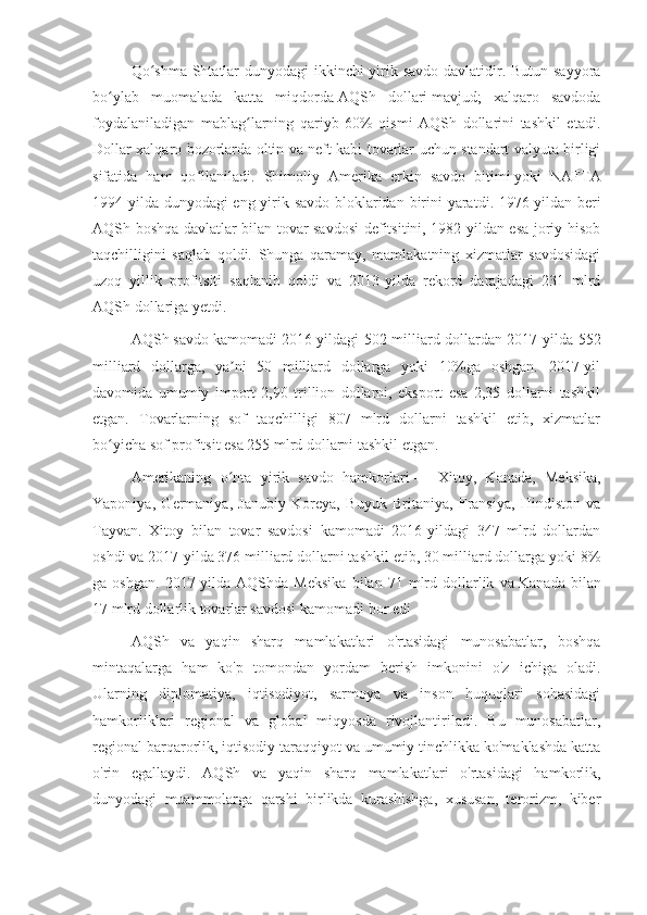 Qo shma  Shtatlar dunyodagi ikkinchi  yirik savdo davlatidir. Butun sayyoraʻ
bo ylab   muomalada   katta   miqdorda	
ʻ   AQSh   dollari   mavjud;   xalqaro   savdoda
foydalaniladigan   mablag larning   qariyb   60%   qismi   AQSh   dollarini   tashkil   etadi.	
ʻ
Dollar xalqaro bozorlarda oltin va neft kabi tovarlar uchun standart valyuta birligi
sifatida   ham   qo llaniladi.  	
ʻ Shimoliy   Amerika   erkin   savdo   bitimi   yoki   NAFTA
1994- yilda   dunyodagi   eng   yirik   savdo   bloklaridan   birini   yaratdi . 1976-yildan beri
AQSh boshqa davlatlar bilan tovar savdosi  defitsitini, 1982-yildan esa joriy hisob
taqchilligini   saqlab   qoldi.   Shunga   qaramay,   mamlakatning   xizmatlar   savdosidagi
uzoq   yillik   profitsiti   saqlanib   qoldi   va   2013-yilda   rekord   darajadagi   231   mlrd
AQSh dollariga yetdi. 
AQSh   savdo kamomadi   2016-yildagi 502 milliard dollardan 2017-yilda 552
milliard   dollarga,   ya ni   50   milliard   dollarga   yoki   10%ga   oshgan.   2017-yil	
ʼ
davomida   umumiy   import   2,90   trillion   dollarni,   eksport   esa   2,35   dollarni   tashkil
etgan.   Tovarlarning   sof   taqchilligi   807   mlrd   dollarni   tashkil   etib,   xizmatlar
bo yicha sof profitsit esa 255 mlrd dollarni tashkil etgan. 	
ʻ
Amerikaning   o nta   yirik   savdo   hamkorlari	
ʻ   —   Xitoy,   Kanada,   Meksika,
Yaponiya,   Germaniya,   Janubiy   Koreya,   Buyuk   Britaniya,   Fransiya,   Hindiston   va
Tayvan.   Xitoy   bilan   tovar   savdosi   kamomadi   2016-yildagi   347   mlrd   dollardan
oshdi va 2017-yilda 376 milliard dollarni tashkil etib, 30 milliard dollarga yoki 8%
ga  oshgan.   2017-yilda   AQShda  Meksika   bilan   71  mlrd  dollarlik   va   Kanada   bilan
17 mlrd dollarlik tovarlar savdosi kamomadi bor edi
AQSh   va   yaqin   sharq   mamlakatlari   o'rtasidagi   munosabatlar,   boshqa
mintaqalarga   ham   ko'p   tomondan   yordam   berish   imkonini   o'z   ichiga   oladi.
Ularning   diplomatiya,   iqtisodiyot,   sarmoya   va   inson   huquqlari   sohasidagi
hamkorliklari   regional   va   global   miqyosda   rivojlantiriladi.   Bu   munosabatlar,
regional barqarorlik, iqtisodiy taraqqiyot va umumiy tinchlikka ko'maklashda katta
o'rin   egallaydi.   AQSh   va   yaqin   sharq   mamlakatlari   o'rtasidagi   hamkorlik,
dunyodagi   muammolarga   qarshi   birlikda   kurashishga,   xususan,   terorizm,   kiber 