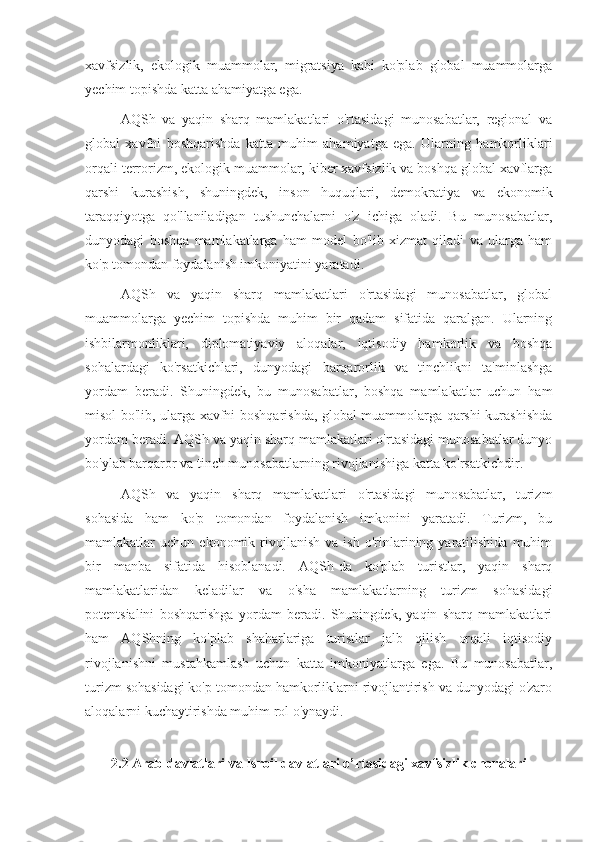 xavfsizlik,   ekologik   muammolar,   migratsiya   kabi   ko'plab   global   muammolarga
yechim topishda katta ahamiyatga ega.
AQSh   va   yaqin   sharq   mamlakatlari   o'rtasidagi   munosabatlar,   regional   va
global   xavfni   boshqarishda   katta   muhim   ahamiyatga   ega.   Ularning   hamkorliklari
orqali terrorizm, ekologik muammolar, kiber xavfsizlik va boshqa global xavflarga
qarshi   kurashish,   shuningdek,   inson   huquqlari,   demokratiya   va   ekonomik
taraqqiyotga   qo'llaniladigan   tushunchalarni   o'z   ichiga   oladi.   Bu   munosabatlar,
dunyodagi   boshqa   mamlakatlarga   ham   model   bo'lib   xizmat   qiladi   va   ularga   ham
ko'p tomondan foydalanish imkoniyatini yaratadi.
AQSh   va   yaqin   sharq   mamlakatlari   o'rtasidagi   munosabatlar,   global
muammolarga   yechim   topishda   muhim   bir   qadam   sifatida   qaralgan.   Ularning
ishbilarmonliklari,   diplomatiyaviy   aloqalar,   iqtisodiy   hamkorlik   va   boshqa
sohalardagi   ko'rsatkichlari,   dunyodagi   barqarorlik   va   tinchlikni   ta'minlashga
yordam   beradi.   Shuningdek,   bu   munosabatlar,   boshqa   mamlakatlar   uchun   ham
misol bo'lib, ularga xavfni boshqarishda, global muammolarga qarshi kurashishda
yordam beradi. AQSh va yaqin sharq mamlakatlari o'rtasidagi munosabatlar dunyo
bo'ylab barqaror va tinch munosabatlarning rivojlanishiga katta ko'rsatkichdir.
AQSh   va   yaqin   sharq   mamlakatlari   o'rtasidagi   munosabatlar,   turizm
sohasida   ham   ko'p   tomondan   foydalanish   imkonini   yaratadi.   Turizm,   bu
mamlakatlar   uchun   ekonomik  rivojlanish   va  ish   o'rinlarining  yaratilishida   muhim
bir   manba   sifatida   hisoblanadi.   AQSh-da   ko'plab   turistlar,   yaqin   sharq
mamlakatlaridan   keladilar   va   o'sha   mamlakatlarning   turizm   sohasidagi
potentsialini   boshqarishga   yordam   beradi.   Shuningdek,   yaqin   sharq   mamlakatlari
ham   AQShning   ko'plab   shaharlariga   turistlar   jalb   qilish   orqali   iqtisodiy
rivojlanishni   mustahkamlash   uchun   katta   imkoniyatlarga   ega.   Bu   munosabatlar,
turizm sohasidagi ko'p tomondan hamkorliklarni rivojlantirish va dunyodagi o'zaro
aloqalarni kuchaytirishda muhim rol o'ynaydi.
2.2 Arab davlatlari va Isroil davlatlari o’rtasidagi xavfsizlik choralari 