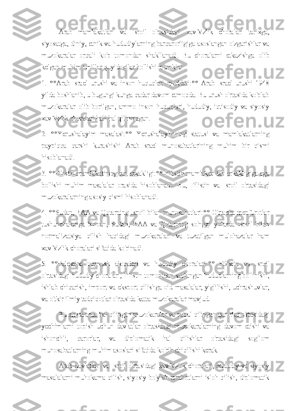 Arab   mamlakatlari   va   Isroil   o'rtasidagi   xavfsizlik   choralari   tarixga,
siyosatga, diniy, etnik va hududiylarning barqarorligiga asoslangan o'zgarishlar va
muzokaralar   orqali   ko'p   tomondan   shakllanadi.   Bu   choralarni   etkazishga   olib
kelgan muhim omillar quyidagilar bo'lishi mumkin:
1.   **Arab-Israel   urushi   va   inson   huquqlari   muddati:**   Arab-Israel   urushi   1948
yilda boshlanib, u bugungi kunga qadar davom etmoqda. Bu urush o'rtasida ko'plab
muzokaralar   olib   borilgan,   ammo   inson   huquqlari,   hududiy,   iqtisodiy   va   siyosiy
xavfsizlik choralari hali hal qilinmagan.
2.   **Yerushalayim   masalasi:**   Yerushalayimning   statusi   va   mamlakatlarning
paypiqqa   qarshi   kurashishi   Arab-Israel   munosabatlarining   muhim   bir   qismi
hisoblanadi.
3. **Filistin mamlakatining tan erkakligi:** Filistin mamlakati tan erkakligiga ega
bo'lishi   muhim   masalalar   orasida   hisoblanadi.   Bu,   Filistin   va   Isroil   o'rtasidagi
muzokaralarning asosiy qismi hisoblanadi.
4. **Sudan, BAA va Qotarning Isroil bilan munosabatlari:** O'rtacha menfurotlar
tushunchalariga   binoan,   Sudan,   BAA   va   Qotarning   so'nggi   yillarda   Isroil   bilan
normalizatsiya   qilish   haqidagi   muzokaralari   va   tuzatilgan   mulohazalar   ham
xavfsizlik choralari sifatida ko'rinadi.
5.   **Palestina   turmush   aloqalari   va   hududiy   choralari:**   Filistin   va   Isroil
o'rtasidagi hududiy choralari, Filistin tomonidan saqlangan hududlarning bo'linishi,
ishlab chiqarish, import va eksport qilishga oid masalalar, yig'ilishi, uchrashuvlar,
va o'tkir ilmiy tadqiqotlar o'rtasida katta muzokaralar mavjud.
Bu choralarda hal qilingan muzokaralar va qabul qilingan qarorlar o'rtasidagi
yechimlarni   topish   uchun   davlatlar   o'rtasidagi   muzokaralarning   davom   etishi   va
ishonchli,   qarorlar,   va   diplomatik   hal   qilishlar   o'rtasidagi   sog'lom
munosabatlarning muhim asoslari sifatida ko'rib chiqilishi kerak.
Arab davlatlari va Isroil o'rtasidagi  xavfsizlik choralari, hududiy va siyosiy
masalalarni muhokama qilish, siyosiy bo'ylab tartibotlarni isloh qilish, diplomatik 