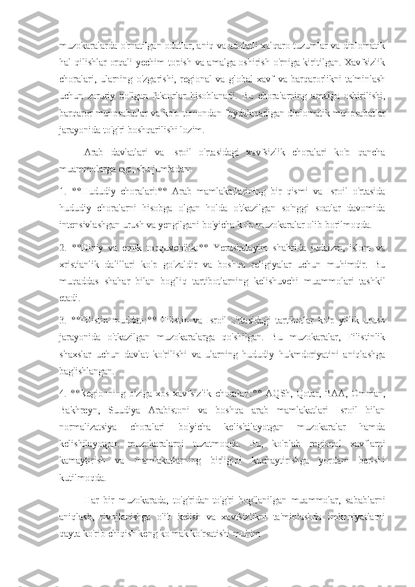 muzokaralarda o'rnatilgan odatlar, aniq va adolatli xalqaro tuzumlar va diplomatik
hal qilishlar orqali yechim  topish va amalga oshirish o'rniga kiritilgan. Xavfsizlik
choralari,   ularning   o'zgarishi,   regional   va   global   xavf   va   barqarorlikni   ta'minlash
uchun   zaruriy   bo'lgan   faktorlar   hisoblanadi.   Bu   choralarning   amalga   oshirilishi,
barqaror munosabatlar va ko'p tomondan foydalanadigan diplomatik munosabatlar
jarayonida to'g'ri boshqarilishi lozim.
Arab   davlatlari   va   Isroil   o'rtasidagi   xavfsizlik   choralari   ko'p   qancha
muammolarga ega, shu jumladan:
1.   **Hududiy   choralari:**   Arab   mamlakatlarining   bir   qismi   va   Isroil   o'rtasida
hududiy   choralarni   hisobga   olgan   holda   o'tkazilgan   so'nggi   soatlar   davomida
intensivlashgan urush va yengilgani bo'yicha ko'p muzokaralar olib borilmoqda.
2.   **Diniy   va   etnik   toqquvchilik:**   Yerushalayim   shahrida   judaizm,   islom   va
xristianlik   dalillari   ko'p   go'zaldir   va   boshqa   religiyalar   uchun   muhimdir.   Bu
muqaddas   shahar   bilan   bog'liq   tartibotlarning   kelishuvchi   muammolari   tashkil
etadi.
3.   **Filistin   muddati:**   Filistin   va   Isroil   o'rtasidagi   tartibotlar   ko'p   yillik   urush
jarayonida   o'tkazilgan   muzokaralarga   qo'shilgan.   Bu   muzokaralar,   Filistinlik
shaxslar   uchun   davlat   ko'rilishi   va   ularning   hududiy   hukmdoriyatini   aniqlashga
bag'ishlangan.
4.   **Regionning   o'ziga   xos   xavfsizlik   choralari:**   AQSh,   Qotar,   BAA,   Omman,
Bakhreyn,   Suudiya   Arabistoni   va   boshqa   arab   mamlakatlari   Isroil   bilan
normalizatsiya   choralari   bo'yicha   kelishilayotgan   muzokaralar   hamda
kelishilayotgan   muzokaralarni   tuzatmoqda.   Bu,   ko'plab   regional   xavflarni
kamaytirish   va   mamlakatlarning   birligini   kuchaytirishga   yordam   berishi
kutilmoqda. 
Har   bir   muzokarada,   to'g'ridan-to'g'ri   bog'lanilgan   muammolar,   sabablarni
aniqlash,   rivojlanishga   olib   kelish   va   xavfsizlikni   ta'minlashda   imkoniyatlarni
qayta ko'rib chiqish keng ko'mak ko'rsatishi muhim 