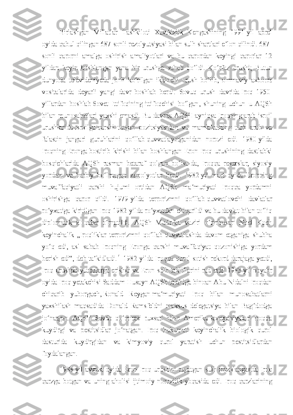 Birlashgan   Millatlar   Tashkiloti   Xavfsizlik   Kengashining   1991-yil   aprel
oyida qabul qilingan 687-sonli rezolyutsiyasi bilan sulh shartlari e lon qilindi. 687-ʼ
sonli   qarorni   amalga   oshirish   amaliyotlari   va   bu   qarordan   keyingi   qarorlar   12
yildan   keyin   boshlangan   yana   bir   urushga   sabab   bo ldi.	
ʻ   Ko rfaz   urushi;   Butun	ʻ
dunyoda   televideniyeda   jonli   ko rilgan   ikkinchi   urush   bo lib,   ommaviy   axborot	
ʻ ʻ
vositalarida   deyarli   yangi   davr   boshlab   berdi.   Sovuq   urush   davrida   Iroq   1950-
yillardan   boshlab   Sovet   Ittifoqining   ittifoqchisi   bo ʻ lgan ,   shuning   uchun   u   AQSh
bilan   munosabatlari   yaxshi   emasdi .   Bu davrda AQSH ayniqsa Iroqning   arab-isroil
urushlarida   Isroilga   qarshi   tutgan   pozitsiyasidan   va   mamlakatning   turli   arab   va
falastin   jangari   guruhlarini   qo llab-quvvatlayotganidan   norozi   edi.   1980-yilda
ʻ
Iroqning   Eronga   bostirib   kirishi   bilan   boshlangan   Eron-Iroq   urushining   dastlabki
bosqichlarida   AQSh   rasman   betaraf   qolgan   bo lsa-da,   Iroqqa   resurslar,   siyosiy	
ʻ
yordam   va   harbiy   bo lmagan   samolyotlar   berdi.   1982-yil   mart   oyida   Eronning	
ʻ
muvaffaqiyatli   qarshi   hujumi   ortidan   AQSh   ma muriyati   Iroqqa   yordamni	
ʼ
oshirishga   qaror   qildi.   1979-yilda   terrorizmni   qo llab-quvvatlovchi   davlatlar
ʻ
ro yxatiga kiritilgan Iroq 1982-yilda ro yxatdan chiqarildi va bu davlat bilan to liq	
ʻ ʻ ʻ
diplomatik   aloqalar   o rnatildi.   AQSh   Mudofaa   vaziri   o rinbosari   Noel   Koch	
ʻ ʻ
keyinchalik   „Iroqliklar   terrorizmni   qo llab-quvvatlashda   davom   etganiga   shubha	
ʻ
yo q   edi,   asl   sabab   Iroqning   Eronga   qarshi   muvaffaqiyat   qozonishiga   yordam	
ʻ
berish edi“, deb ta kidladi.	
ʼ [4]
  1982-yilda Iroqqa qurol sotish rekord darajaga yetdi,
Iroq urushda yutuqlarga erishdi va Eron sulh takliflarini rad etdi. 1983-yil noyabr
oyida Iroq yetakchisi Saddam Husayn AQSh talabiga binoan Abu Nidalni Iroqdan
chiqarib   yuborgach,   Ronald   Reygan   ma muriyati   Iroq   bilan   munosabatlarni	
ʼ
yaxshilash   maqsadida   Donald   Ramsfeldni   maxsus   delegatsiya   bilan   Bag dodga	
ʻ
jo natgan.   AQSH   Savdo   qo mitasi   ruxsati   bilan   Amerika   kompaniyalari   Iroqqa	
ʻ ʻ
kuydirgi   va   pestitsidlar   jo natgan.   Iroq   hukumati   keyinchalik   biologik   qurol	
ʻ
dasturida   kuydirgidan   va   kimyoviy   qurol   yaratish   uchun   pestitsidlardan
foydalangan.
1988-yil   avgust   oyida   Eron-Iroq   urushini   tugatgan   sulh   imzolanganda   Iroq
qarzga   botgan   va   uning   aholisi   ijtimoiy   norozilik   yoqasida   edi.   Iroq   qarzlarining 