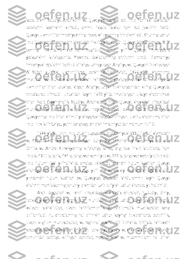 katta   qismi   Saudiya   Arabistoni   va   Quvaytga   tegishli   edi.   Iroq   har   ikki   davlatdan
qarzlarini   kechishni   so radi,   ammo   ikkala   davlat   ham   rad   javobini   berdi.ʻ
Quvayt   Usmonlilar imperiyasining   Basra viloyatining bir qismi edi. Shuning uchun
Iroq Quvaytni o zining bir qismi deb hisoblay boshladi. Quvayt birinchi marta XIX	
ʻ
asrning   oxirida   nemislar   Berlin-Bag dod   temir   yo lini	
ʻ ʻ   Quvayt   portigacha
yetkazishni   ko zlaganida   Yevropa   davlatlarining   e tiborini   tortdi.   Germaniya	
ʻ ʼ
imperiyasi rejalarini barbod qilishga urinayotgan   Angliya   va Quvaytni boshqargan
Al-Sabah   sulolasi   Usmonlilarga   qarshi   kafolat   izlab,   1899-yilda   shartnoma
imzoladi   va   bu   davlatning   tashqi   ishlarini   inglizlarga   topshirdi.   1914-yilda
Usmonlilar   bilan   urushga   kirgan   Angliya   urush   boshlanganidan   so ng   Quvaytda	
ʻ
protektorat   o rnatdi.   Urushdan   keyin   1922-yilda   imzolangan   Ukayr   shartnomasi	
ʻ
bilan   Najd   (keyinchalik   Saudiya   Arabistoni)   bilan   Quvayt   shayxligi   o rtasidagi	
ʻ
munosabatlar   tartibga   solindi   va   neytral   hudud   tashkil   etildi.   1923-yilda
Quvaytning Iroq bilan shimoliy chegarasi belgilab olingan. Ushbu shartnoma bilan
Iroq   Fors ko rfaziga	
ʻ , ya ni dengizga chiqish imkoniyatidan mahrum bo ldi.	ʼ ʻ
1988-yilda, Eron-Iroq urushi tugagach, Iroq armiyasi 955,000 faol xizmatchi
va   650,000   militsiyaga   ega   bo lgan   dunyodagi   to rtinchi   yirik   armiya   edi.   Jon	
ʻ ʻ
Childs   va   Andre   Korvisyening   so zlariga   ko ra,   eng   past   hisob-kitoblarda   ham	
ʻ ʻ
Iroqda 4500 ta tank, 484 ta jangovar samolyot va 232 ta jangovar vertolyot bor edi.
Iroq   hujumi   ikki   yo nalishda   amalga   oshirildi;   Birinchi   hujum   kuchlari   Quvayt	
ʻ
shahriga   etib   borish   uchun   janubga   yo l   oldi   va   asosiy   magistralni   egallab   oldi,	
ʻ
yordamchi   hujum   kuchlari   esa   Quvaytga   g arbdan   kirdi,   ammo   keyin   Quvayt	
ʻ
shahrini mamlakatning janubiy qismidan uzib qo yish uchun sharqqa yo naltirildi.	
ʻ ʻ
Arab   davlatlari   va   Isroil   o'rtasidagi   xavfsizlik   choralari,   hududiy,   diniy,
iqtisodiy   va   siyosiy   muammolarni   muhokama   qilish   uchun   dunyodagi   bir   nechta
xalqaro   tashkilotlar,   o'zaro   ishbilarmonlik   va   diplomatik   muzokaralar   keng
qo'llaniladi.   Bu   choralarning   hal   qilinishi   uchun   keyingi   bosqichlarda   qarorlilik,
o'zaro   sog'lom   munosabatlar,   va   regional   xavfni   olib   borishda   birlikda   ishlovchi
strategiyalar va ko'rsatkichlar zarur. Iqtisodiy, siyosiy va inson huquqlari ovozlari
tomonidan   tartibga   solingan   qarorlar,   mavjud   xavf   va   muammolarni   hal   qilish 