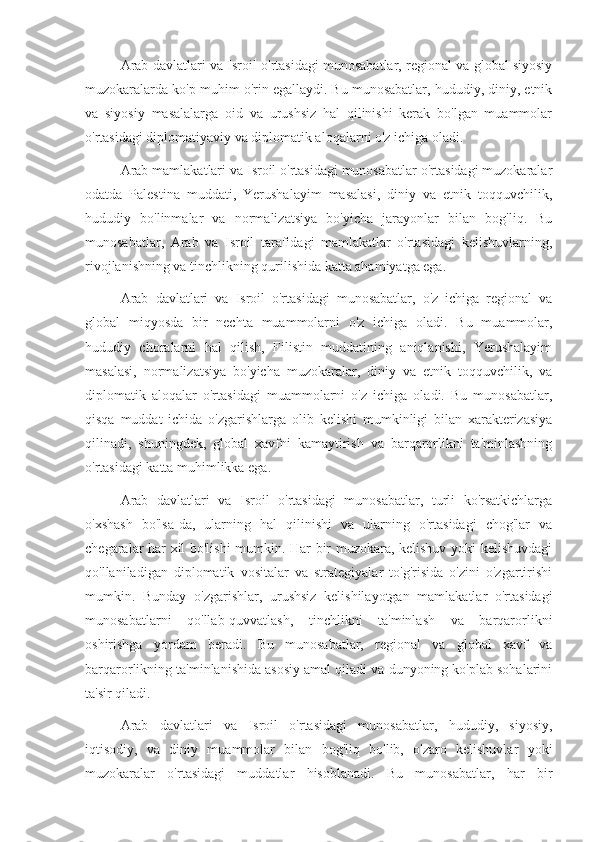 Arab davlatlari va Isroil o'rtasidagi munosabatlar, regional va global siyosiy
muzokaralarda ko'p muhim o'rin egallaydi. Bu munosabatlar, hududiy, diniy, etnik
va   siyosiy   masalalarga   oid   va   urushsiz   hal   qilinishi   kerak   bo'lgan   muammolar
o'rtasidagi diplomatiyaviy va diplomatik aloqalarni o'z ichiga oladi.
Arab mamlakatlari va Isroil o'rtasidagi munosabatlar o'rtasidagi muzokaralar
odatda   Palestina   muddati,   Yerushalayim   masalasi,   diniy   va   etnik   toqquvchilik,
hududiy   bo'linmalar   va   normalizatsiya   bo'yicha   jarayonlar   bilan   bog'liq.   Bu
munosabatlar,   Arab   va   Isroil   tarafidagi   mamlakatlar   o'rtasidagi   kelishuvlarning,
rivojlanishning va tinchlikning qurilishida katta ahamiyatga ega.
Arab   davlatlari   va   Isroil   o'rtasidagi   munosabatlar,   o'z   ichiga   regional   va
global   miqyosda   bir   nechta   muammolarni   o'z   ichiga   oladi.   Bu   muammolar,
hududiy   choralarni   hal   qilish,   Filistin   muddatining   aniqlanishi,   Yerushalayim
masalasi,   normalizatsiya   bo'yicha   muzokaralar,   diniy   va   etnik   toqquvchilik,   va
diplomatik   aloqalar   o'rtasidagi   muammolarni   o'z   ichiga   oladi.   Bu   munosabatlar,
qisqa   muddat   ichida   o'zgarishlarga   olib   kelishi   mumkinligi   bilan   xarakterizasiya
qilinadi,   shuningdek,   global   xavfni   kamaytirish   va   barqarorlikni   ta'minlashning
o'rtasidagi katta muhimlikka ega.
Arab   davlatlari   va   Isroil   o'rtasidagi   munosabatlar,   turli   ko'rsatkichlarga
o'xshash   bo'lsa-da,   ularning   hal   qilinishi   va   ularning   o'rtasidagi   chog'lar   va
chegaralar har xil bo'lishi mumkin. Har bir muzokara, kelishuv yoki kelishuvdagi
qo'llaniladigan   diplomatik   vositalar   va   strategiyalar   to'g'risida   o'zini   o'zgartirishi
mumkin.   Bunday   o'zgarishlar,   urushsiz   kelishilayotgan   mamlakatlar   o'rtasidagi
munosabatlarni   qo'llab-quvvatlash,   tinchlikni   ta'minlash   va   barqarorlikni
oshirishga   yordam   beradi.   Bu   munosabatlar,   regional   va   global   xavf   va
barqarorlikning ta'minlanishida asosiy amal qiladi va dunyoning ko'plab sohalarini
ta'sir qiladi.
Arab   davlatlari   va   Isroil   o'rtasidagi   munosabatlar,   hududiy,   siyosiy,
iqtisodiy,   va   diniy   muammolar   bilan   bog'liq   bo'lib,   o'zaro   kelishuvlar   yoki
muzokaralar   o'rtasidagi   muddatlar   hisoblanadi.   Bu   munosabatlar,   har   bir 