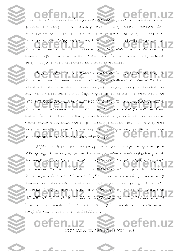 tomonning o'z manfaatlarini himoya qilish va o'zining maqsadlari uchun qadamlar
qilishini   o'z   ichiga   oladi.   Bunday   munosabatlar,   global   ommaviy   fikr-
mulohazalarning   qo'llanilishi,   diplomatik   muzokaralar,   va   xalqaro   tashkilotlar
bilan   muntazam   ko'rgazmalar   orqali   hal   qilinadi.   Iqtisodiy   munosabatlar,
diplomatik   qarorlar   va   inson   huquqlarining   muhofazasi   shu   munosabatlarning
muhim   jarayonlaridan   ba'zilarini   tashkil   etadi.   Barcha   bu   masalalar,   tinchlik,
barqarorlik, va o'zaro ishbilarmonlikni ta'minlashga intiladi.
AQShning   Arab   Isroil   mojarasiga   munosabati   tarixiy,   siyosiy,   iqtisodiy   va
diplomatik   muammolardan   iborat.   Bu   munosabatlar,   Arab   mamlakatlari   va   Isroil
o'rtasidagi   turli   muammolar   bilan   bog'liq   bo'lgan,   jiddiy   kelishuvlar   va
muzokaralar orqali hal qilingan. Keyingi yillarda, bir nechta arab mamlakatlari va
Isroil o'rtasida normalizatsiya qadamiga olib kelishni qo'llab-quvvatlash maqsadida
diplomatik   muzokaralar   olib   borilmoqda.   Bu   normalizatsiya   davrida   Arab
mamlakatlari   va   Isroil   o'rtasidagi   munosabatlar   o'zgaruvchanlik   ko'rsatmoqda,
ammo muhim yondoshuvlar va barqarorlikning oshirilishi  uchun jiddiy vaqt talab
etadi. Bu munosabatlarda Filistin muddati, Yerushalayim masalasi, normalizatsiya
va diplomatik munosabatlar katta ahamiyatga ega.
AQShning   Arab   Isroil   mojarasiga   munosabati   dunyo   miqyosida   katta
e'tiborga ega. Bu munosabatlar o'rtasidagi muzokaralar, normalizatsiya jarayonlari,
diplomatik muzokaralar va o'zaro aloqalar ko'p tomondan qo'llaniladi. AQSh, Arab
mamlakatlari   va   Isroil   o'rtasidagi   munosabatlarni   o'z   ichiga   olgan   dastlabki
diplomatiya strategiyasi hisoblanadi. AQShning bu masalaga oid siyosati, umumiy
tinchlik   va   barqarorlikni   ta'minlashga   qaratilgan   strategiyalarga   katta   ta'sir
ko'rsatadi.   Bu   munosabatlar   o'zaro   xavfni   kamaytirish,   mintaqadagi   tinchlik   va
barqarorlikni   ta'minlashga   intiladi.   AQShning   arab   isroil   munosabati,   umumiy
tinchlik   va   barqarorlikning   oshirilishi   yoki   barqaror   munosabatlarni
rivojlantirishda muhim bir qadam hisoblanadi.
FOYDALANILGAN ADABIYOTLAR 