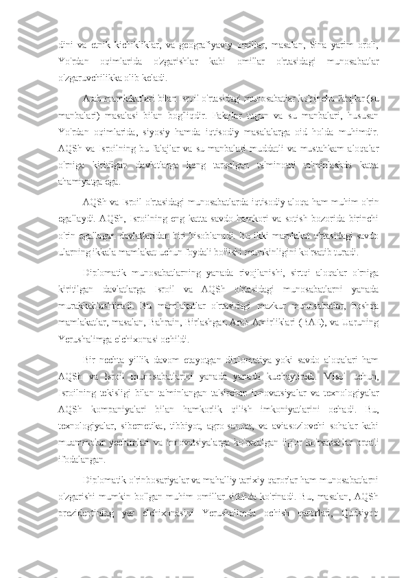 dini   va   etnik   kichikliklar,   va   geografiyaviy   omillar,   masalan,   Sina   yarim   oroli,
Yo'rdan   oqimlarida   o'zgarishlar   kabi   omillar   o'rtasidagi   munosabatlar
o'zgaruvchilikka olib keladi.
Arab mamlakatlari bilan Isroil o'rtasidagi munosabatlar ko'pincha falajlar (su
manbalari)   masalasi   bilan   bog'liqdir.   Falajlar   tugun   va   su   manbalari,   hususan
Yo'rdan   oqimlarida,   siyosiy   hamda   iqtisodiy   masalalarga   oid   holda   muhimdir.
AQSh   va   Isroilning   bu   falajlar   va   su   manbalari   muddatli   va   mustahkam   aloqalar
o'rniga   kiritilgan   davlatlarga   keng   tarqalgan   ta'minotni   ta'minlashda   katta
ahamiyatga ega.
AQSh va Isroil o'rtasidagi munosabatlarda iqtisodiy aloqa ham muhim o'rin
egallaydi.   AQSh,   Isroilning   eng   katta   savdo   hamkori   va   sotish   bozorida   birinchi
o'rin egallagan  davlatlaridan biri  hisoblanadi.  Bu  ikki   mamlakat  o'rtasidagi  savdo
ularning ikkala mamlakat uchun foydali bo'lishi mumkinligini ko'rsatib turadi.
Diplomatik   munosabatlarning   yanada   rivojlanishi,   sirtqi   aloqalar   o'rniga
kiritilgan   davlatlarga   Isroil   va   AQSh   o'rtasidagi   munosabatlarni   yanada
murakkablashtiradi.   Bu   mamlakatlar   o'rtasidagi   mazkur   munosabatlar,   boshqa
mamlakatlar, masalan, Bahrain, Birlashgan Arab Amirliklari  (BAE), va Uaruning
Yerushalimga elchixonasi ochildi.
Bir   nechta   yillik   davom   etayotgan   diplomatiya   yoki   savdo   aloqalari   ham
AQSh   va   Isroil   munosabatlarini   yanada   yanada   kuchaytiradi.   Misol   uchun,
Isroilning   tekisligi   bilan   ta'minlangan   ta'sirchan   innovatsiyalar   va   texnologiyalar
AQSh   kompaniyalari   bilan   hamkorlik   qilish   imkoniyatlarini   ochadi.   Bu,
texnologiyalar,   sibernetika,   tibbiyot,   agro-sanoat,   va   aviasozlovchi   sohalar   kabi
muammolar   yechimlari   va   innovatsiyalarga   ko'rsatilgan   ilg'or   ko'rsatishlar   orqali
ifodalangan.
Diplomatik o'rinbosariyalar va mahalliy tarixiy qarorlar ham munosabatlarni
o'zgarishi   mumkin   bo'lgan   muhim   omillar   sifatida   ko'rinadi.   Bu,   masalan,   AQSh
prezidentining   yer   elchixonasini   Yerushalimda   ochish   qarorlari,   Qudsiyoq 