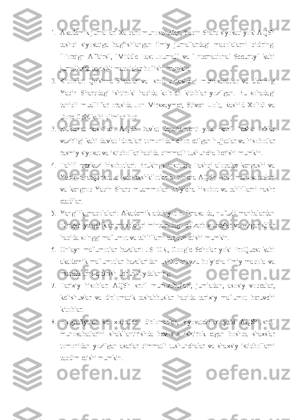 1. Akademik jurnallar: Xalqaro munosabatlar, Yaqin Sharq siyosati yoki AQSh
tashqi   siyosatiga   bag‘ishlangan   ilmiy   jurnallardagi   maqolalarni   qidiring.
"Foreign   Affairs",   "Middle   East   Journal"   va   "International   Security"   kabi
jurnallarda tegishli maqolalar bo'lishi mumkin.
2. Kitoblar:   Qo'shma   Shtatlar   va   Isroil   o'rtasidagi   munosabatlar   va   ularning
Yaqin   Sharqdagi   ishtiroki   haqida   ko'plab   kitoblar   yozilgan.   Bu   sohadagi
taniqli   mualliflar   orasida   Jon   Mirsxaymer,   Stiven   Uolt,   Rashid   Xolidi   va
Dore Gold kabi olimlar bor.
3. Hukumat   nashrlari:   AQSh   Davlat   departamenti   yoki   Isroil   Tashqi   ishlar
vazirligi kabi davlat idoralari tomonidan chop etilgan hujjatlar va hisobotlar
rasmiy siyosat va istiqbollar haqida qimmatli tushuncha berishi mumkin.
4. Tahlil   markazi   hisobotlari:   Brukings   instituti,   Tashqi   aloqalar   kengashi   va
Yaqin Sharq instituti kabi tashkilotlar ko'pincha AQSh-Isroil munosabatlari
va   kengroq   Yaqin   Sharq   muammolari   bo'yicha   hisobot   va   tahlillarni   nashr
etadilar.
5. Yangilik maqolalari:  Akademik  adabiyot   bo'lmasa-da,  nufuzli  manbalardan
olingan yangiliklar maqolalari mintaqadagi dolzarb voqealar va o'zgarishlar
haqida so'nggi ma'lumot va tahlillarni taqdim etishi mumkin.
6. Onlayn   ma'lumotlar   bazalari:   JSTOR,   Google   Scholar   yoki   ProQuest   kabi
akademik   ma'lumotlar   bazalaridan   ushbu   mavzu   bo'yicha   ilmiy   maqola   va
maqolalarni qidirish uchun foydalaning.
7. Tarixiy   hisoblar:   AQSh-Isroil   munosabatlari,   jumladan,   asosiy   voqealar,
kelishuvlar   va   diplomatik   tashabbuslar   haqida   tarixiy   ma'lumot   beruvchi
kitoblar.
8. Biografiyalar   va   xotiralar:   diplomatlar,   siyosatchilar   yoki   AQSh-Isroil
munosabatlarini   shakllantirishda   bevosita   ishtirok   etgan   boshqa   shaxslar
tomonidan   yozilgan   asarlar   qimmatli   tushunchalar   va   shaxsiy   istiqbollarni
taqdim etishi mumkin. 