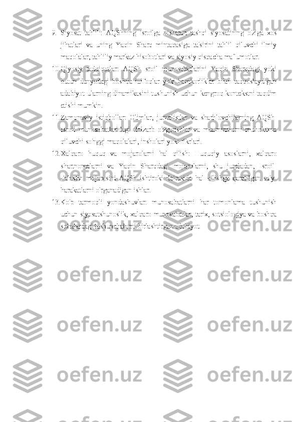9. Siyosat   tahlili:   AQShning   Isroilga   nisbatan   tashqi   siyosatining   o'ziga   xos
jihatlari   va   uning   Yaqin   Sharq   mintaqasiga   ta'sirini   tahlil   qiluvchi   ilmiy
maqolalar, tahliliy markaz hisobotlari va siyosiy qisqacha ma'lumotlar.
10. Qiyosiy   tadqiqotlar:   AQSh-Isroil   munosabatlarini   Yaqin   Sharqdagi   yoki
butun   dunyodagi   boshqa   ittifoqlar   yoki   hamkorliklar   bilan   taqqoslaydigan
adabiyot ularning dinamikasini  tushunish uchun kengroq kontekstni taqdim
etishi mumkin.
11. Zamonaviy   istiqbollar:   Olimlar,   jurnalistlar   va   sharhlovchilarning   AQSh-
Isroil   munosabatlaridagi   dolzarb   o'zgarishlar   va   muammolarni   muhokama
qiluvchi so'nggi maqolalari, insholari yoki fikrlari.
12. Xalqaro   huquq   va   mojarolarni   hal   qilish:   Huquqiy   asoslarni,   xalqaro
shartnomalarni   va   Yaqin   Sharqdagi   mojarolarni,   shu   jumladan,   Isroil-
Falastin   mojarosini   AQSh   ishtiroki   doirasida   hal   qilishga   qaratilgan   sa'y-
harakatlarni o'rganadigan ishlar.
13. Ko'p   tarmoqli   yondashuvlar:   munosabatlarni   har   tomonlama   tushunish
uchun siyosatshunoslik, xalqaro munosabatlar, tarix, sotsiologiya va boshqa
sohalardagi tushunchalarni birlashtirgan adabiyot. 