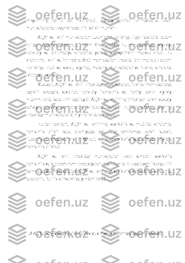 misyonining   ochildi   deb   hisoblanadi.   Bunday   qarorlar   o'z   navbatida   o'zaro
munosabatlarda o'zgarishlarga olib kelishi mumkin.
AQSh va Isroil munosabatlari tuzumlarini o'z ichiga olgan dastlabki qadam
bo'lgan   Abraham   Accord   (Ibrohim   Shartnomasi),   bu   munosabatlarni   siyosiy,
iqtisodiy   va   diplomatiya   sohalarida   yanada   kuchaytirishni   maqsad   qiladi.   Bu
shartnoma   Isroil   va   bir   nechta   Arab   mamlakatlari   o'rtasida   diplomatik   aloqalarni
o'z   ichiga   oladi   va   savdo,   sayohat,   madaniy   munosabatlar   va   boshqa   sohalarda
ishtirokni oshiradi.
Xususan,   AQSh   va   Isroil   o'rtasidagi   munosabatlar,   boshqa   mamlakatlarga
tegishli   strategik   savdolar,   iqtisodiy   hamkorlik   va   harbiy   tashqi   siyosiy
muammolarda   katta   o'rin   egallaydi.   AQSh  va   Isroilning   birlashgan   ta'siri   xususiy
tarixiy,   iqtisodiy   va   iqtisodiy   sohalarda   sezilarli   bo'lishi   sababli,   ularning
o'rtasidagi munosabatlar ko'p yonalishda ta'sirchan.
Bundan   tashqari,   AQSh   va   Isroilning   xavfsizlik   va   mudofaa   sohalarida
hamkorlik   qilishi   katta   ahamiyatga   ega.   Ular   terrorizmga   qarshi   kurash,
fuqaroliklar,   soxta   va   miyofa   sanoati,   va   kiberxavfsizlik   kabi   jihatlar   bo'yicha
hamkorlik qilishadi. 
AQSh   va   Isroil   o'rtasidagi   munosabatlar   o'zaro   samarali   xavfsizlik
hamkorlik va kontrterrorizm operatsiyalari orqali ham ko'p o'zgaruvchiliklarga olib
kelmoqda. Bu munosabatlar AQSh va Isroilning xavfsizlik va mudofaa sohalarida
taqatlanib, faollik ko'rsatishiga yordam beradi.
1.3 AQSHning sharqdagi arab davlatlari va Isroil o’rtasidagi munosabat 