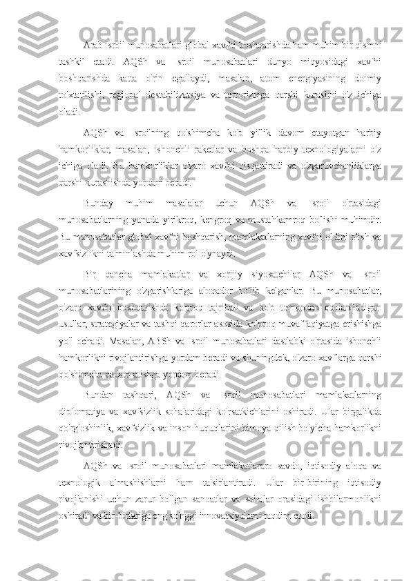 Arab isroil munosabatlari global xavfni boshqarishda ham muhim bir qismni
tashkil   etadi.   AQSh   va   Isroil   munosabatlari   dunyo   miqyosidagi   xavfni
boshqarishda   katta   o'rin   egallaydi,   masalan,   atom   energiyasining   doimiy
to'xtatilishi,   regional   destabilizatsiya   va   terrorizmga   qarshi   kurashni   o'z   ichiga
oladi.
AQSh   va   Isroilning   qo'shimcha   ko'p   yillik   davom   etayotgan   harbiy
hamkorliklar,   masalan,   ishonchli   raketlar   va   boshqa   harbiy   texnologiyalarni   o'z
ichiga   oladi.   Bu   hamkorliklar   o'zaro   xavfni   qisqartiradi   va   o'zgaruvchanliklarga
qarshi kurashishda yordam beradi.
Bunday   muhim   masalalar   uchun   AQSh   va   Isroil   o'rtasidagi
munosabatlarning   yanada   yirikroq,   kengroq   va   mustahkamroq   bo'lishi   muhimdir.
Bu munosabatlar global xavfni boshqarish, mamlakatlarning xavfni oldini olish va
xavfsizlikni ta'minlashda muhim rol o'ynaydi.
Bir   qancha   mamlakatlar   va   xorijiy   siyosatchilar   AQSh   va   Isroil
munosabatlarining   o'zgarishlariga   aloqador   bo'lib   kelganlar.   Bu   munosabatlar,
o'zaro   xavfni   boshqarishda   ko'proq   tajribali   va   ko'p   tomondan   qo'llaniladigan
usullar, strategiyalar va tashqi qarorlar asosida ko'proq muvaffaqiyatga erishishga
yo'l   ochadi.   Masalan,   ABSh   va   Isroil   munosabatlari   dastlabki   o'rtasida   ishonchli
hamkorlikni rivojlantirishga yordam beradi va shuningdek, o'zaro xavflarga qarshi
qo'shimcha qadam atishga yordam beradi. 
Bundan   tashqari,   AQSh   va   Isroil   munosabatlari   mamlakatlarning
diplomatiya   va   xavfsizlik   sohalaridagi   ko'rsatkichlarini   oshiradi.   Ular   birgalikda
qo'rg'oshinlik, xavfsizlik va inson huquqlarini himoya qilish bo'yicha hamkorlikni
rivojlantirishadi.
AQSh   va   Isroil   munosabatlari   mamlakatlararo   savdo,   iqtisodiy   aloqa   va
texnologik   almashishlarni   ham   ta'sirlantiradi.   Ular   bir-birining   iqtisodiy
rivojlanishi   uchun   zarur   bo'lgan   sanoatlar   va   sohalar   orasidagi   ishbilarmonlikni
oshiradi va bir-birlariga eng so'nggi innovatsiyalarni taqdim etadi. 