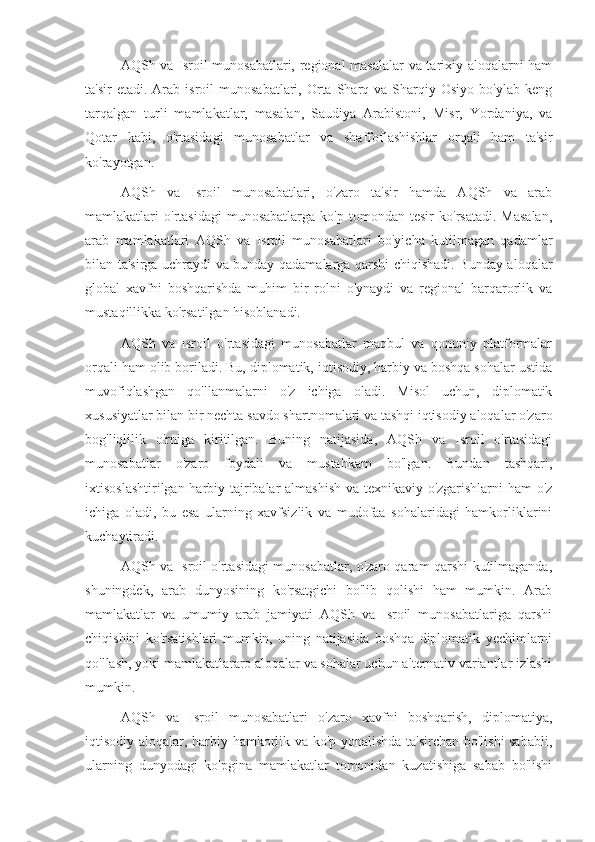 AQSh va Isroil munosabatlari, regional masalalar  va tarixiy aloqalarni ham
ta'sir  etadi.  Arab  isroil   munosabatlari,  Orta  Sharq  va  Sharqiy  Osiyo   bo'ylab  keng
tarqalgan   turli   mamlakatlar,   masalan,   Saudiya   Arabistoni,   Misr,   Yordaniya,   va
Qotar   kabi,   o'rtasidagi   munosabatlar   va   shaffoflashishlar   orqali   ham   ta'sir
ko'rayotgan.
AQSh   va   Isroil   munosabatlari,   o'zaro   ta'sir   hamda   AQSh   va   arab
mamlakatlari   o'rtasidagi   munosabatlarga   ko'p   tomondan  tesir   ko'rsatadi.   Masalan,
arab   mamlakatlari   AQSh   va   Isroil   munosabatlari   bo'yicha   kutilmagan   qadamlar
bilan ta'sirga uchraydi va bunday qadamalarga qarshi chiqishadi. Bunday aloqalar
global   xavfni   boshqarishda   muhim   bir   rolni   o'ynaydi   va   regional   barqarorlik   va
mustaqillikka ko'rsatilgan hisoblanadi.
AQSh   va   Isroil   o'rtasidagi   munosabatlar   maqbul   va   qonuniy   platformalar
orqali ham olib boriladi. Bu, diplomatik, iqtisodiy, harbiy va boshqa sohalar ustida
muvofiqlashgan   qo'llanmalarni   o'z   ichiga   oladi.   Misol   uchun,   diplomatik
xususiyatlar bilan bir nechta savdo shartnomalari va tashqi iqtisodiy aloqalar o'zaro
bog'liqlilik   o'rniga   kiritilgan.   Buning   natijasida,   AQSh   va   Isroil   o'rtasidagi
munosabatlar   o'zaro   foydali   va   mustahkam   bo'lgan.   Bundan   tashqari,
ixtisoslashtirilgan harbiy tajribalar almashish va texnikaviy o'zgarishlarni ham o'z
ichiga   oladi,   bu   esa   ularning   xavfsizlik   va   mudofaa   sohalaridagi   hamkorliklarini
kuchaytiradi.
AQSh va Isroil o'rtasidagi munosabatlar, o'zaro qaram-qarshi kutilmaganda,
shuningdek,   arab   dunyosining   ko'rsatgichi   bo'lib   qolishi   ham   mumkin.   Arab
mamlakatlar   va   umumiy   arab   jamiyati   AQSh   va   Isroil   munosabatlariga   qarshi
chiqishini   ko'rsatishlari   mumkin,   uning   natijasida   boshqa   diplomatik   yechimlarni
qo'llash, yoki mamlakatlararo aloqalar va sohalar uchun alternativ variantlar izlashi
mumkin.
AQSh   va   Isroil   munosabatlari   o'zaro   xavfni   boshqarish,   diplomatiya,
iqtisodiy aloqalar, harbiy hamkorlik va ko'p yonalishda ta'sirchan bo'lishi sababli,
ularning   dunyodagi   ko'pgina   mamlakatlar   tomonidan   kuzatishiga   sabab   bo'lishi 