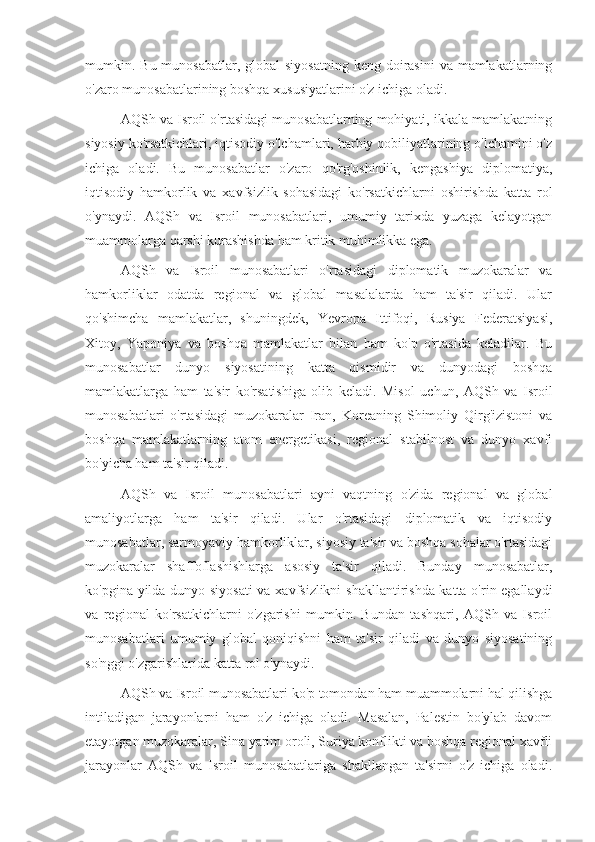 mumkin. Bu munosabatlar, global  siyosatning  keng doirasini  va  mamlakatlarning
o'zaro munosabatlarining boshqa xususiyatlarini o'z ichiga oladi.
AQSh va Isroil o'rtasidagi munosabatlarning mohiyati, ikkala mamlakatning
siyosiy ko'rsatkichlari, iqtisodiy o'lchamlari, harbiy qobiliyatlarining o'lchamini o'z
ichiga   oladi.   Bu   munosabatlar   o'zaro   qo'rg'oshinlik,   kengashiya   diplomatiya,
iqtisodiy   hamkorlik   va   xavfsizlik   sohasidagi   ko'rsatkichlarni   oshirishda   katta   rol
o'ynaydi.   AQSh   va   Isroil   munosabatlari,   umumiy   tarixda   yuzaga   kelayotgan
muammolarga qarshi kurashishda ham kritik muhimlikka ega.
AQSh   va   Isroil   munosabatlari   o'rtasidagi   diplomatik   muzokaralar   va
hamkorliklar   odatda   regional   va   global   masalalarda   ham   ta'sir   qiladi.   Ular
qo'shimcha   mamlakatlar,   shuningdek,   Yevropa   Ittifoqi,   Rusiya   Federatsiyasi,
Xitoy,   Yaponiya   va   boshqa   mamlakatlar   bilan   ham   ko'p   o'rtasida   keladilar.   Bu
munosabatlar   dunyo   siyosatining   katta   qismidir   va   dunyodagi   boshqa
mamlakatlarga   ham   ta'sir   ko'rsatishiga   olib   keladi.   Misol   uchun,   AQSh   va   Isroil
munosabatlari   o'rtasidagi   muzokaralar   Iran,   Koreaning   Shimoliy   Qirg'izistoni   va
boshqa   mamlakatlarning   atom   energetikasi,   regional   stabilnost   va   dunyo   xavfi
bo'yicha ham ta'sir qiladi.
AQSh   va   Isroil   munosabatlari   ayni   vaqtning   o'zida   regional   va   global
amaliyotlarga   ham   ta'sir   qiladi.   Ular   o'rtasidagi   diplomatik   va   iqtisodiy
munosabatlar, sarmoyaviy hamkorliklar, siyosiy ta'sir va boshqa sohalar o'rtasidagi
muzokaralar   shaffoflashishlarga   asosiy   ta'sir   qiladi.   Bunday   munosabatlar,
ko'pgina yilda dunyo siyosati  va xavfsizlikni  shakllantirishda katta o'rin egallaydi
va   regional   ko'rsatkichlarni   o'zgarishi   mumkin.   Bundan   tashqari,   AQSh   va   Isroil
munosabatlari   umumiy   global   qoniqishni   ham   ta'sir   qiladi   va   dunyo   siyosatining
so'nggi o'zgarishlarida katta rol o'ynaydi.
AQSh va Isroil munosabatlari ko'p tomondan ham muammolarni hal qilishga
intiladigan   jarayonlarni   ham   o'z   ichiga   oladi.   Masalan,   Palestin   bo'ylab   davom
etayotgan muzokaralar, Sina yarim oroli, Suriya konflikti va boshqa regional xavfli
jarayonlar   AQSh   va   Isroil   munosabatlariga   shakllangan   ta'sirni   o'z   ichiga   oladi. 