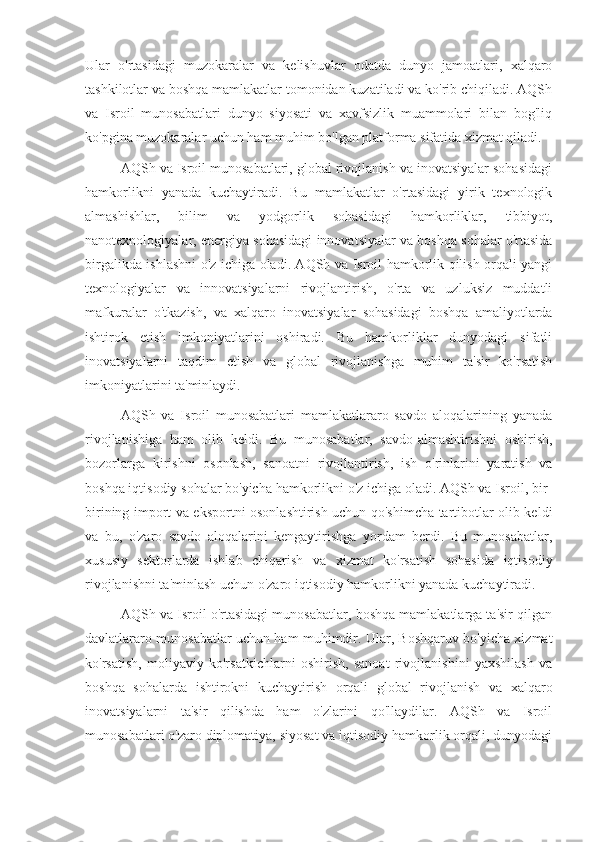 Ular   o'rtasidagi   muzokaralar   va   kelishuvlar   odatda   dunyo   jamoatlari,   xalqaro
tashkilotlar va boshqa mamlakatlar tomonidan kuzatiladi va ko'rib chiqiladi. AQSh
va   Isroil   munosabatlari   dunyo   siyosati   va   xavfsizlik   muammolari   bilan   bog'liq
ko'pgina muzokaralar uchun ham muhim bo'lgan platforma sifatida xizmat qiladi.
AQSh va Isroil munosabatlari, global rivojlanish va inovatsiyalar sohasidagi
hamkorlikni   yanada   kuchaytiradi.   Bu   mamlakatlar   o'rtasidagi   yirik   texnologik
almashishlar,   bilim   va   yodgorlik   sohasidagi   hamkorliklar,   tibbiyot,
nanotexnologiyalar, energiya sohasidagi innovatsiyalar va boshqa sohalar o'rtasida
birgalikda ishlashni o'z ichiga oladi. AQSh va Isroil hamkorlik qilish orqali yangi
texnologiyalar   va   innovatsiyalarni   rivojlantirish,   o'rta   va   uzluksiz   muddatli
mafkuralar   o'tkazish,   va   xalqaro   inovatsiyalar   sohasidagi   boshqa   amaliyotlarda
ishtirok   etish   imkoniyatlarini   oshiradi.   Bu   hamkorliklar   dunyodagi   sifatli
inovatsiyalarni   taqdim   etish   va   global   rivojlanishga   muhim   ta'sir   ko'rsatish
imkoniyatlarini ta'minlaydi.
AQSh   va   Isroil   munosabatlari   mamlakatlararo   savdo   aloqalarining   yanada
rivojlanishiga   ham   olib   keldi.   Bu   munosabatlar,   savdo-almashtirishni   oshirish,
bozorlarga   kirishni   osonlash,   sanoatni   rivojlantirish,   ish   o'rinlarini   yaratish   va
boshqa iqtisodiy sohalar bo'yicha hamkorlikni o'z ichiga oladi. AQSh va Isroil, bir-
birining import va eksportni osonlashtirish uchun qo'shimcha tartibotlar olib keldi
va   bu,   o'zaro   savdo   aloqalarini   kengaytirishga   yordam   berdi.   Bu   munosabatlar,
xususiy   sektorlarda   ishlab   chiqarish   va   xizmat   ko'rsatish   sohasida   iqtisodiy
rivojlanishni ta'minlash uchun o'zaro iqtisodiy hamkorlikni yanada kuchaytiradi.
AQSh va Isroil o'rtasidagi munosabatlar, boshqa mamlakatlarga ta'sir qilgan
davlatlararo munosabatlar uchun ham muhimdir. Ular, Boshqaruv bo'yicha xizmat
ko'rsatish,   moliyaviy   ko'rsatkichlarni   oshirish,   sanoat   rivojlanishini   yaxshilash   va
boshqa   sohalarda   ishtirokni   kuchaytirish   orqali   global   rivojlanish   va   xalqaro
inovatsiyalarni   ta'sir   qilishda   ham   o'zlarini   qo'llaydilar.   AQSh   va   Isroil
munosabatlari o'zaro diplomatiya, siyosat va iqtisodiy hamkorlik orqali, dunyodagi 