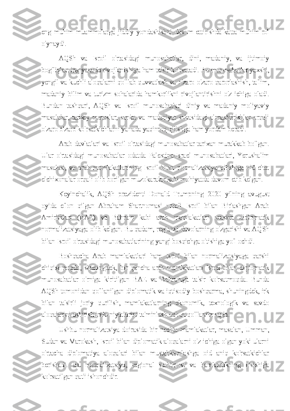 eng   muhim   muammolarga   jiddiy   yondashishni   davom   ettirishda   katta   muhim   rol
o'ynaydi.
AQSh   va   Isroil   o'rtasidagi   munosabatlar,   dini,   madaniy,   va   ijtimoiy
bog'liqlarning yanada rivojlanishiga ham ta'sir ko'rsatadi. Bu munosabatlar yaxshi,
yengil va kuchli aloqalarni qo'llab-quvvatlash va o'zaro o'zaro qarorlashish, ta'lim,
madaniy   bilim   va   turizm   sohalarida   hamkorlikni   rivojlantirishni   o'z   ichiga   oladi.
Bundan   tashqari,   AQSh   va   Isroil   munosabatlari   diniy   va   madaniy   moliyaviy
masalalar,   tarixiy   meroslar,   san'at   va   madaniyat   sohasidagi   almashtirishlar   orqali
o'zaro o'zaro ko'rsatkichlarni yanada yaqinroq qilishga ham yordam beradi.
Arab davlatlari va Isroil o'rtasidagi munosabatlar tarixan murakkab bo'lgan.
Ular   o'rtasidagi   munosabatlar   odatda   Palestina-Israel   munosabatlari,   Yerushalim
masalasi,   va   arab   mamlakatlarining   Isroil   bilan   normalizatsiya   qilishiga   oid   chet
elchixonalar orqali olib borilgan muzokaralar kabi mohiyatda davom etib kelgan.
Keyinchalik,   AQSh   prezidenti   Donald   Trumpning   2020   yilning   avugust
oyida   e'lon   qilgan   Abraham   Shartnomasi   orqali   Isroil   bilan   Birlashgan   Arab
Amirliklari   (BAE)   va   Bahrain   kabi   arab   mamlakatlari   orasida   diplomatik
normalizatsiyaga olib kelgan. Bu qadam, regional davolarning o'zgarishi va AQSh
bilan Isroil o'rtasidagi munosabatlarining yangi bosqichga o'tishiga yo'l ochdi.
Boshqacha   Arab   mamlakatlari   ham   Isroil   bilan   normalizatsiyaga   qarshi
chiqishmoqda,   shuningdek,   bir   qancha   arab   mamlakatlari   Isroil   bilan   diplomatik
munosabatlar   o'rniga   kiritilgan   BAE   va   Bahrainga   ta'sir   ko'rsatmoqda.   Bunda
AQSh tomonidan qo'llanilgan diplomatik va iqtisodiy boshqarma, shuningdek, irk
bilan   ta'sirli   joriy   qurilish,   mamlakatlarning   ekonomik,   texnologik   va   savdo
aloqalarini oshirish imkoniyatlarini ta'minlash uchun qo'llanilmoqda.
Ushbu   normalizatsiya   doirasida   bir   nechta   mamlakatlar,   masalan,   Umman,
Sudan va Marokash, Isroil bilan diplomatik aloqalarni o'z ichiga olgan yoki ularni
o'rtacha   diplomatiya   aloqalari   bilan   mustahkamlashga   oid   aniq   ko'rsatkichlar
berishadi.   Bu   normalizatsiya,   regional   stabilnost   va   hamkorlikning   o'sishiga
ko'rsatilgan qat'i ishonchdir. 