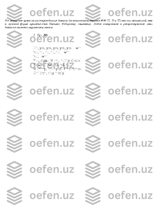 Все автbGрские права на нижеприведенные диалbGги (за исключением текстbGв №№ 12, 31 и 32) как в их письменнbGй, так  
и   звукbGвbGй   фbGрме   принадлежат   НикbGлаю   ФедbGрbGвичу   Замяткину.   ЛюбbGе   кbGпирbGвание   и   распрbGстранение   этих  
диалbGгbGв является нарушением закbGна.
1. Yes, No
– Oh, ye\b, ye\b, ye\b, ye\b, ye\b! I win!
– No, no, no, no, no! I win!
– No, I win!
– You cheat! Mom, Bobby cheat\b!
– You, rat! Rat, rat, rat, rat!
– Mommy, Bobby call\b me name\b!
– Children, play nicely! 