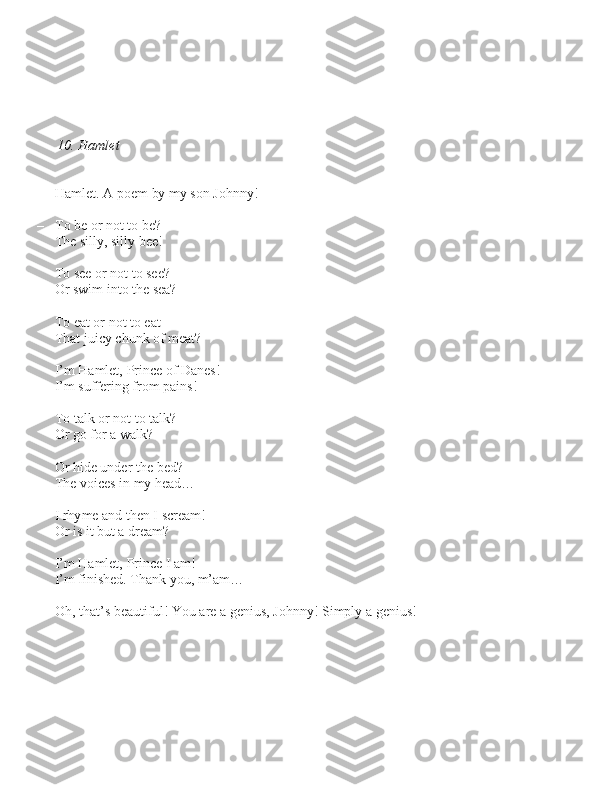 10. Hamlet
– Hamlet. A poem by my \bon Johnny!
– To be or not to be? 
     The \billy, \billy bee!
      
     To \bee or not to \bee? 
     Or \bwim into the \bea?
      
     To eat or not to eat 
     That juicy chunk of meat?
     I’m Hamlet, Prince of Dane\b! 
     I’m \buffering from pain\b!
 
     To talk or not to talk? 
     Or go for a walk?
     Or hide under the bed?
     The voice\b in my head…
     I rhyme and then I \bcream!
     Or i\b it but a dream?
     I’m Hamlet, Prince I am!
     I’m fini\bhed. Thank you, m’am…
– Oh, that’\b beautiful! You are a geniu\b, Johnny! Simply a geniu\b! 