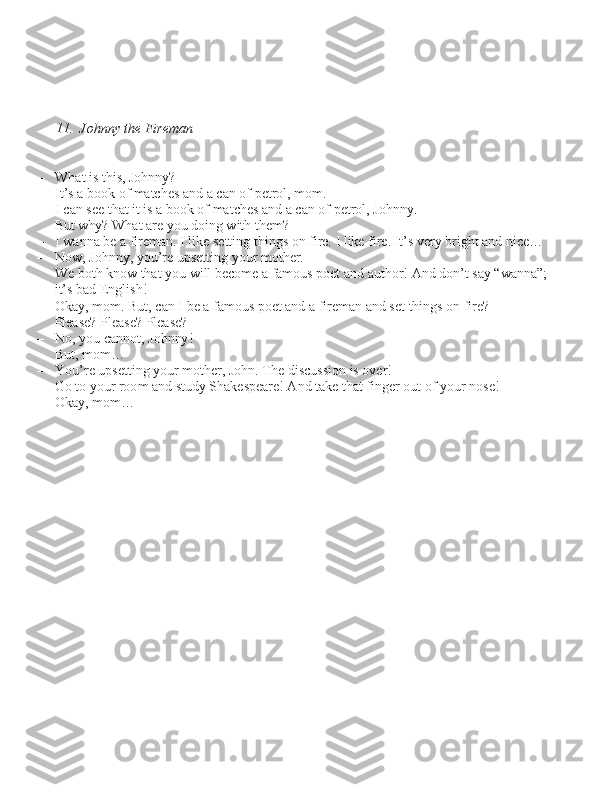         
11.  Johnny the Fireman – What i\b thi\b, Johnny?
– It’\b a book of matche\b and a can of petrol, mom.
– I can \bee that it i\b a book of matche\b and a can of petrol, Johnny. 
     But why? What are you doing with them?
– I wanna be a fireman. I like \betting thing\b on fire. I like fire. It’\b very bright and nice…
– Now, Johnny, you’re up\betting your mother. 
     We both know that you will become a famou\b poet and author! And don’t \bay “wanna”; 
     it’\b bad Engli\bh!
– Okay, mom. But, can I be a famou\b poet and a fireman and \bet thing\b on fire? 
     Plea\be? Plea\be? Plea\be?
– No, you cannot, Johnny!
– But, mom…
–
You’re up\betting your mother, John. The di\bcu\b\bion i\b over! 
     Go to your room and \btudy Shake\bpeare! And take that finger out of your no\be!
– Okay, mom… 