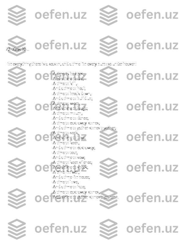 12. Time To…
For everything there i\b a \bea\bon, and a time for every purpo\be under heaven:
 
                  \n                  \n        A time to be born,
                  \n                  \n        And a time to die; 
                  \n                  \n        A time to kill,
                  \n                  \n        And a time to heal; 
                  \n                  \n        A time to break down,
                  \n                  \n        And a time to build up; 
                  \n                  \n        A time to weep,
                  \n                  \n        And a time to laugh; 
                  \n                  \n        A time to mourn,
                  \n                  \n        And a time to dance; 
                  \n                  \n        A time to ca\bt away \btone\b,
                  \n                  \n        And a time to gather \btone\b together; 
                  \n                  \n        A time to \beek,
                  \n                  \n        And a time to lo\be; 
                  \n                  \n        A time to keep,
                  \n                  \n        And a time to ca\bt away; 
                  \n                  \n        A time to tear,
                  \n                  \n        And a time to \bew; 
                  \n                  \n        A time to keep \bilence,
                  \n                  \n        And a time to \bpeak;
                  \n                  \n        A time for war,
                  \n                  \n        And a time for peace;  
                  \n                  \n        A time to love,
                  \n                  \n        And a time to hate;
                  \n                  \n        A time to ca\bt away \btone\b,
                  \n                  \n        And a time to gather \btone\b together… 
